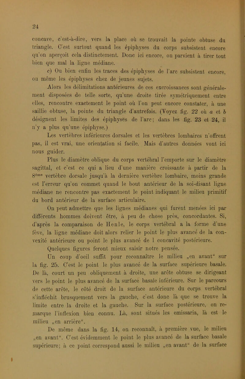 concave., c’est-à-dii-e, vers la place où se trouvait la pointe obtuse du triangle. O'est surtout quand les épiphyses du corps subsistent encore qu’on aperçoit cela distinctement. Donc ici encore, on parvient à tirer tout l)ien que mal la ligne médiane. c) Ou bien enfin les traces des épiphyses de l’arc subsistent encore, ou môme les épiphyses chez de jeunes sujets. Alors les délimitations antérieures de ces excroissances sont générale- ment disposées de telle sorte, qu’une droite tirée symétriquement entre elles, rencontre exactement le point où l’on peut encore constater, à une saillie obtuse, la pointe du triangle d’autrefois. (Voyez fig. 22 où a et 6 désignent les limites des épiphyses de l’arc; dans les fig. 23 et 24, il n’y a plus qu’une épiphyse.) Les vertèbres inférieures dorsales et les vertèbres lombaires n’offrent pas, il est vrai, une orientation si facile. Mais d’autres données vont ici nous guider. Plus le diamètre oblique du corps vertébral l’emporte sur le diamètre sagittal, et c’est ce qui a lieu d’une manière croissante à partir de la 3ème vertèbre dorsale jusqu’à la dernière vertèbre lombaire, moins grande est l’erreur qu’on commet quand le bout antérieur de la soi-disant ligne médiane ne rencontre pas exactement le point indiquant le milieu primitif du bord antérieur de la surface articulaire. On peut admettre que les lignes médianes qui furent menées ici par différents hommes doivent être, à peu de chose près, concordantes. Si, d’après la comparaison de Henle, le corps vertébral a la forme d’une fève, la ligne médiane doit alors relier le point le plus avancé de la con- vexité antérieure ou point le plus avancé de 1 concavité postérieure. Quelques figures feront mieux saisir notre pensée. Un coup d’oeil suffit pour reconnaître le milieu „en avant sur la fig. 25. C’est le point le plus avancé de la surface supérieure basale. De là, court un peu obliquement à droite, une arête obtuse se dirigeant vers le point le plus avancé de la surface basale inférieure. Sur le parcours de cette arête, le côté droit de la surface antérieure du corps vertébral s’infléchit brusquement vers la gauche, c’est donc là que se trouve la limite entre la droite et la gauche. Sur la surface postérieure, on re- marque l’inflexion bien connu. Là, sont situés les emissaria, là est le milieu „en arrière. De même dans la fig. 14, on reconnaît, à première vue, le milieu „en avant. C’est évidemment le point le plus avancé de la surface basale supérieure; à ce point correspond aussi le milieu „en avant de la surface 'ü I
