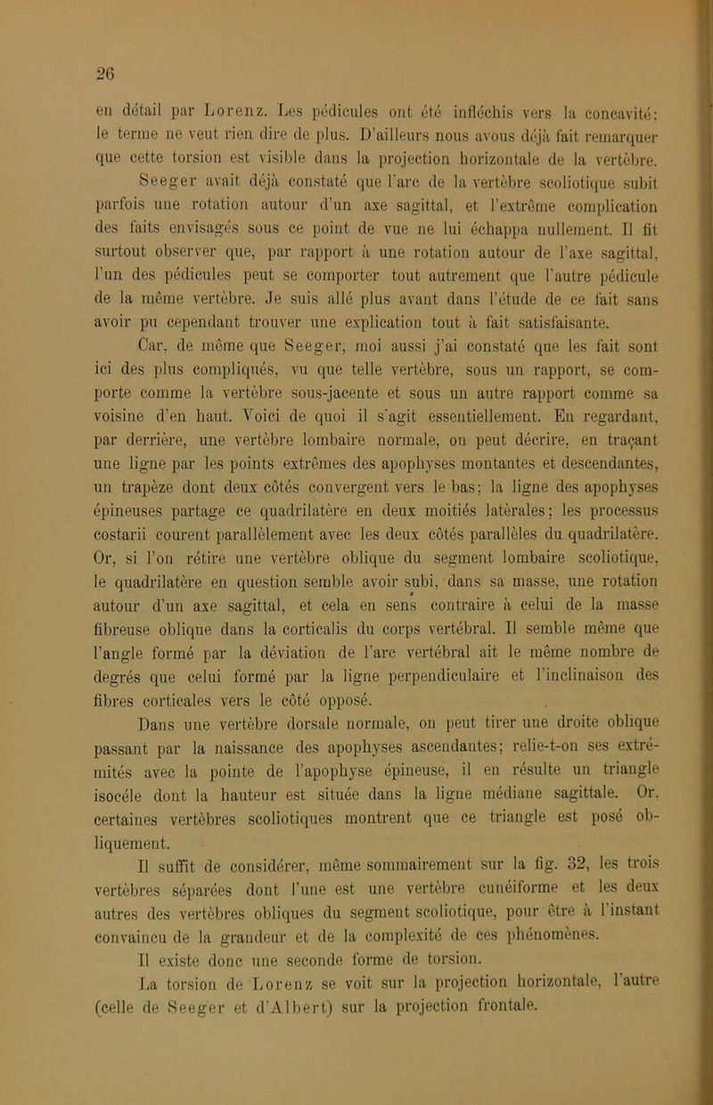 en détail par Lorenz. Les pédicules ont été infléchis vers la concavité; le terme ne veut rien dire de plus. D’ailleurs nous avons déjà fait remarquer que cette torsion est visible dans la projection horizontale de la vertèbre. Seeger avait déjà constaté que l'arc de la vertèbre scoliotique subit parfois une rotation autour d’un axe sagittal, et l’extrôme complication des faits envisagés sous ce point de vue ne lui échappa nullement. Il fit surtout observer que, par rapport à une rotation autour de l’axe sagittal, l’un des pédicules peut se comporter tout autrement que l’autre pédicule de la même vertèbre. Je suis allé plus avant dans l’étude de ce fait sans avoir pu cependant trouver une explication tout à fait satisfaisante. Car, de meme que Seeger, moi aussi j’ai constaté que les fait sont ici des plus compliqués, vu que telle vertèbre, sous un rapport, se com- porte comme la vertèbre sous-jacente et sous un autre rapport comme sa voisine d’en haut. Voici de quoi il s'agit essentiellement. En regardant, par derrière, une vertèbre lombaire normale, on peut décrire, en traçant une ligne par les points extrêmes des apophyses montantes et descendantes, un trapèze dont deux côtés convergent vers le bas; la ligne des apophyses épineuses partage ce quadrilatère en deux moitiés latérales; les processus costarii courent parallèlement avec les deux côtés parallèles du quadrilatère. Or, si l’on rétire une vertèbre oblique du segment lombaire scoliotique, le quadrilatère en question semble avoir subi, dans sa masse, une rotation autour d’un axe sagittal, et cela en sens contraire à celui de la masse fibreuse oblique dans la corticalis du corps vertébral. Il semble même que l’angle formé par la déviation de l’arc vertébral ait le même nombre de degrés que celui formé par la ligne perpendiculaire et l’inclinaison des fibres corticales vers le côté opposé. Dans une vertèbre dorsale normale, on peut tirer une droite oblique passant par la naissance des apophyses ascendantes; relie-t-on ses extré- mités avec la pointe de l’apophyse épineuse, il en résulte un triangle isocèle dont la hauteur est située dans la ligue médiane sagittale. Or. certaines vertèbres scoliotiques montrent que ce triangle est posé ob- liquement. Il suffit de considérer, môme sommairement sur la fig. 32, les trois vertèbres séparées dont l’une est une vertèbre cunéiforme et les deux autres des vertèbres obliques du segment scoliotique, pour être a l’instant convaincu de la grandeur et de la complexité de ces phénomènes. Il existe donc une seconde forme de torsion. La torsion de Lorenz se voit sur la projection horizontale, l’autre (celle de Seeger et d’Albert) sur la projection frontale.