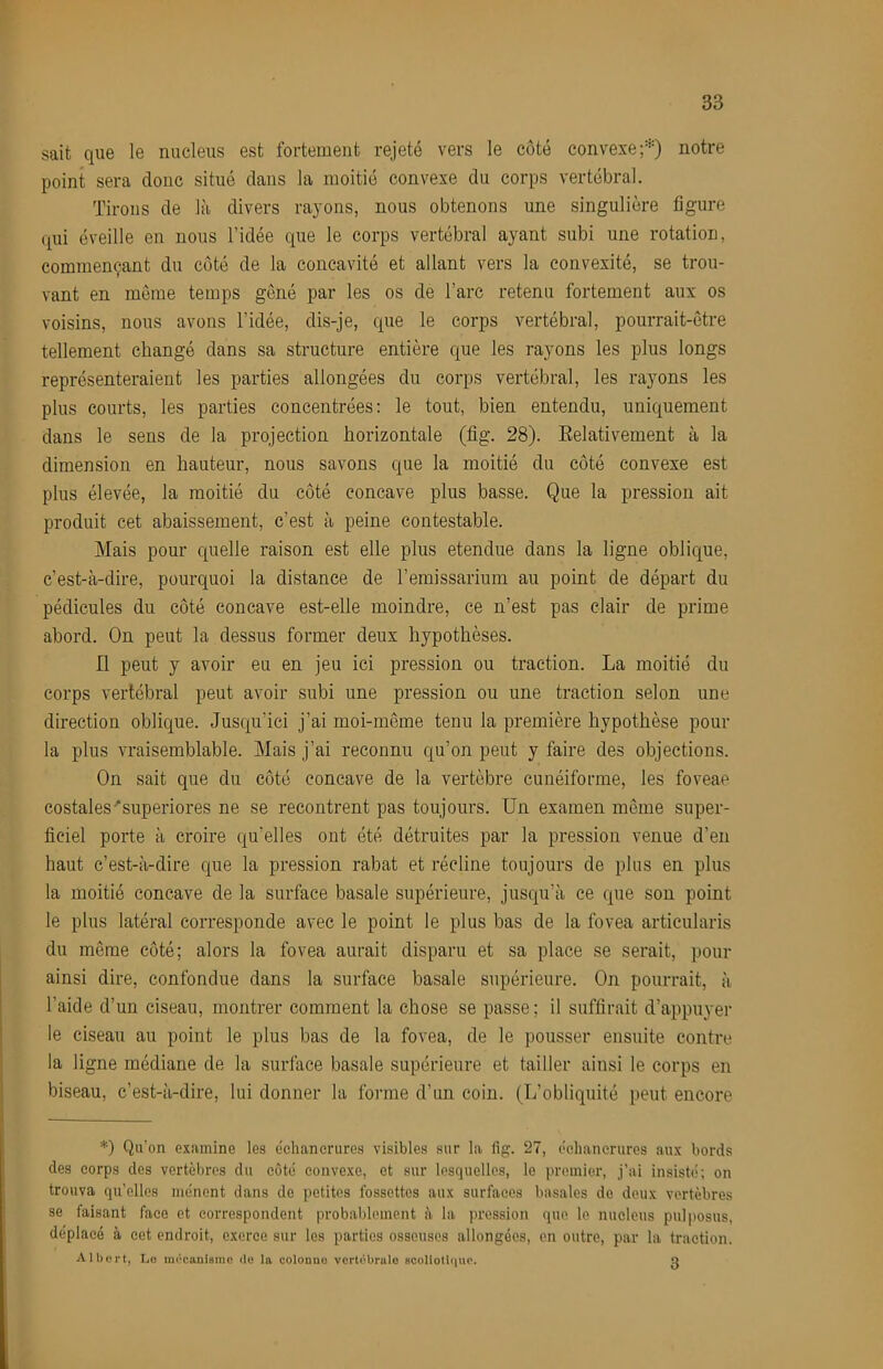 sait que le nucléus est fortement rejeté vers le côté convexe ;‘=0 notre point sera donc situé dans la moitié convexe du corps vertébral. Tirons de là divers rayons, nous obtenons une singulière figure qui éveille en nous l’idée que le corps vertébral ayant subi une rotation, commençant du côté de la concavité et allant vers la convexité, se trou- vant en meme temps gêné par les os de l’arc retenu fortement aux os voisins, nous avons l’idée, dis-je, que le corps vertébral, pourrait-ôtre tellement changé dans sa structure entière que les rayons les plus longs représenteraient les parties allongées du corps vertébral, les rayons les plus courts, les parties concentrées: le tout, bien entendu, uniquement dans le sens de la projection horizontale (fig. 28). Eelativement à la dimension en hauteur, nous savons que la moitié du côté convexe est plus élevée, la moitié du côté concave plus basse. Que la pression ait produit cet abaissement, c’est à peine contestable. Mais pour quelle raison est elle plus etendue dans la ligne oblique, c’est-à-dire, pourquoi la distance de l’emissarium au point de départ du pédicules du côté concave est-elle moindre, ce n’est pas clair de prime abord. On peut la dessus former deux hypothèses. Il peut y avoir eu en jeu ici pression ou traction. La moitié du corps vertébral peut avoir subi une pression ou une traction selon une direction oblique. Jusqu’ici j’ai moi-môme tenu la première hypothèse pour la plus vraisemblable. Mais j’ai reconnu qu’on peut y faire des objections. On sait que du côté concave de la vertèbre cunéiforme, les foveae costales'superiores ne se recontrent pas toujours. Un examen môme super- ficiel porte à croire qu’elles ont été détruites par la pression venue d’en haut c’est-à-dire que la pression rabat et récline toujours de plus en plus la moitié concave de la surface basale supérieure, jusqu’à ce que son point le plus latéral corresponde avec le point le plus bas de la fovea articularis du môme côté; alors la fovea aurait disparu et sa place se serait, pour ainsi dire, confondue dans la surface basale supérieure. On pourrait, à l’aide d’un ciseau, montrer comment la chose se passe ; il suffirait d’appuyer le ciseau au point le plus bas de la fovea, de le pousser ensuite contre la ligne médiane de la surface basale supérieure et tailler ainsi le corps en biseau, c’est-à-dire, lui donner la forme d’un coin. (L’obliquité })eut encore *) Qu’on examine les échancrures visibles sur la fig. 27, échancrures aux bords des corps des vertèbres du côté convexe, et sur lesquelles, le premier, j’ai insisté; on trouva qu’elles mènent dans de petites fossettes aux surfaces basales de deux vertèbres se faisant face et correspondent probablement à la pression que le nucléus pulposus, déplacé à cet endroit, exerce sur les parties osseuses allongées, en outre, par la traction. Albert, Le môcaniâmc do la colonne vcrtébrule BCoUotlquc. Q