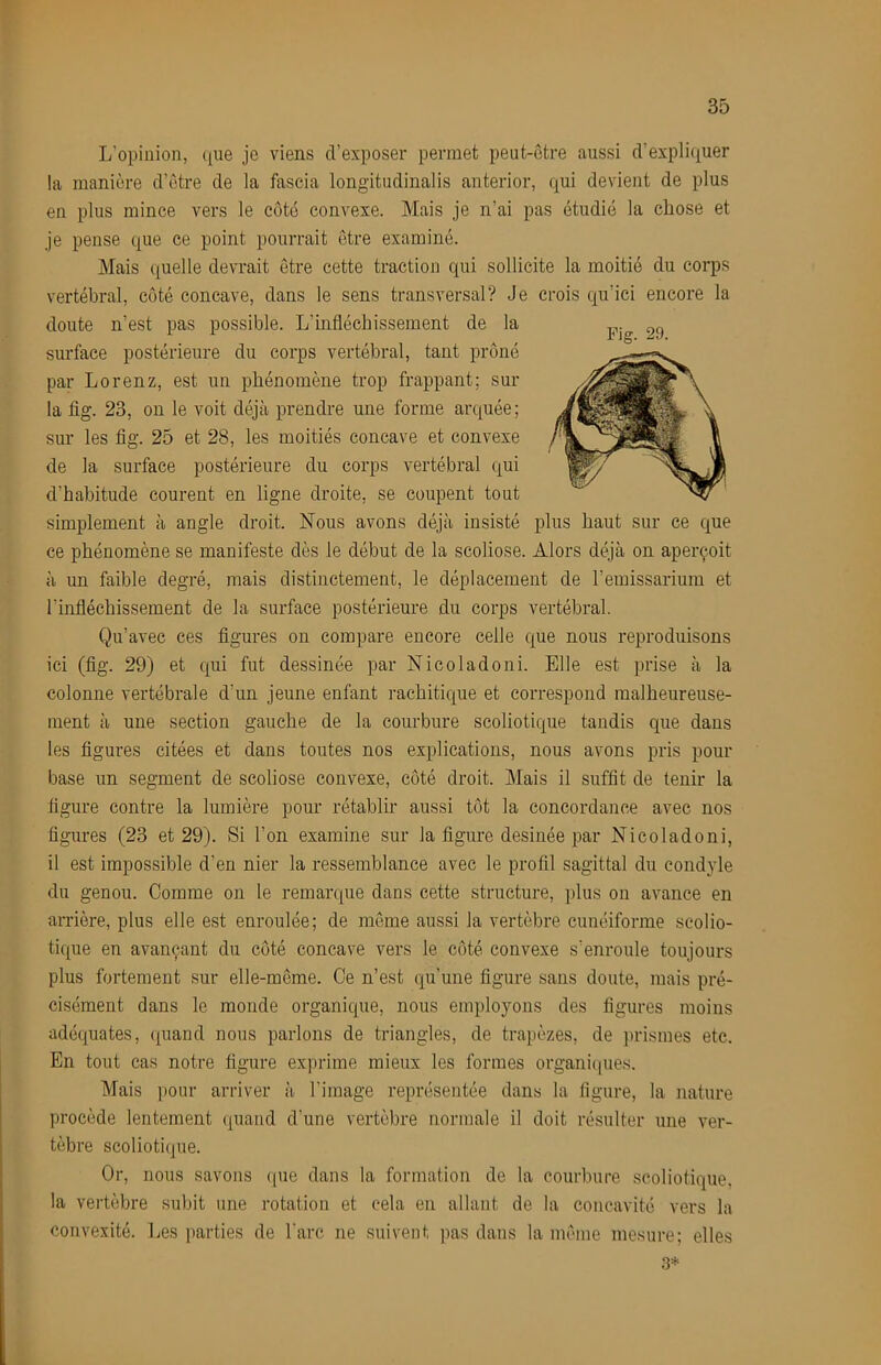 L’opinion, (jne je viens d’exposer permet peut-ctre aussi d’expli(iuer la manière d’ctre de la fascia longitudinalis anterior, qui devient de plus en plus mince vers le côté convexe. Mais je n’ai pas étudié la chose et je pense que ce point pourrait être examiné. Mais quelle devrait être cette traction qui sollicite la moitié du corps vertébral, côté concave, dans le sens transversal? Je crois qu’ici encore la doute n’est pas possible. L’infléchissement de la surface postérieure du corps vertébral, tant prôné par Lorenz, est un phénomène trop frappant; sur la fig. 23, on le voit déjà prendre une forme arquée; sur les fig. 25 et 28, les moitiés concave et convexe de la surface postérieure du corps vertébral qui d’habitude courent en ligne droite, se coupent tout simplement à angle droit. Nous avons déjà insisté plus haut sur ce que ce phénomène se manifeste dès le début de la scoliose. Alors déjà on aperçoit à un faible degré, mais distinctement, le déplacement de l’emissarium et l’infléchissement de la surface postérieure du corps vertébral. Qu’avec ces figures on compare encore celle que nous reproduisons ici (fig. 29) et qui fut dessinée par Nicoladoni. Elle est prise à la colonne vertébrale d’un jeune enfant rachitique et correspond malheureuse- ment à une section gauche de la courbure scoliotique tandis que dans les figures citées et dans toutes nos explications, nous avons pris pour base un segment de scoliose convexe, côté droit. Mais il suffit de tenir la figure contre la lumière pour rétablir aussi tôt la concordance avec nos figures (23 et 29). Si l’on examine sur la figure desinée par Nicoladoni, il est impossible d’en nier la ressemblance avec le profil sagittal du condyle du genou. Comme on le remarque dans cette structure, plus on avance en an'ière, plus elle est enroulée; de môme aussi la vertèbre cunéiforme scolio- tique en avançant du côté concave vers le côté convexe s’enroule toujours plus fortement sur elle-même. Ce n’est qu’une figure sans doute, mais pré- cisément dans le monde organique, nous employons des figures moins adéquates, quand nous parlons de triangles, de trapèzes, de ])rismes etc. En tout cas notre figure exprime mieux les formes organiques. Mais pour arriver à l’image représentée dans la figure, la nature procède lentement quand d’une vertèbre normale il doit résulter une ver- tèbre scoliotique. Or, nous savons ((ue dans la formation de la courbure scoliotique. la vertèbre subit une rotation et cela en allant de la concavité vers la convexité. Les parties de Tare ne suivent pas dans la môme mesure; elles .3* Fig. 29.