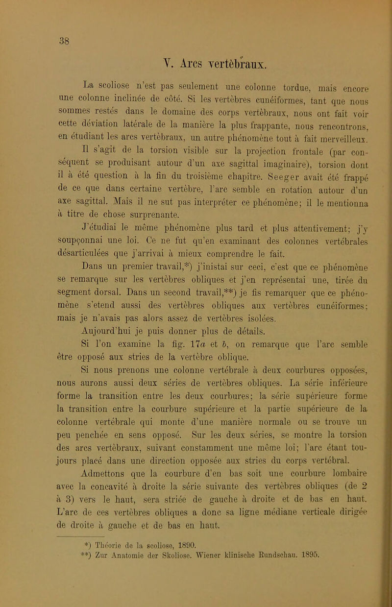 V. Arcs Ycrtèbraux. La scoliosG n est pas seulement une colonne tordue, mais encore une colonne inclinée de cote. Si les vertebres cunéiformes, tant que nous sommes restés dans le domaine des corps vertébraux, nous ont fait voir cette déviation latérale de la manière la plus frappante, nous rencontrons, en étudiant les arcs vertébraux, un autre phénomène tout à fait merveilleux. Il s’agit de la torsion visible sur la projection frontale (par con- séquent se produisant autour d’uii axe sagittal imaginaire), torsion dont il à été question à la fin du troisième chapitre. Seeger avait été frappé de ce que dans certaine vertèbre, l’arc semble en rotation autour d’un axe sagittal. Mais il ne sut pas interpréter ce phénomène; il le mentionna à titre de chose surprenante. J’étudiai le même phénomène plus tard et plus attentivement; j’}' soupçonnai une loi. Ce ne fut qu’en examinant des colonnes vertébrales désarticulées que j’arrivai à mieux comprendre le fait. Dans un premier travail,*) j’iuistai sur ceci, c’est que ce phénomène se remarque sur les vertèbres obliques et j’en représentai une, tirée du segment dorsal. Dans un second travail,**) je fis remarquer que ce phéno- mène s’étend aussi des vertèbres obliques aux vertèbres cunéiformes; mais je n’avais pas alors assez de vertèbres isolées. Aujourd’hui je puis donner plus de détails. Si l’on examine la fig. 17a et &, on remarque que l’arc semble être opposé aux stries de la vertèbre oblique. Si nous prenons une colonne vertébrale tà deux courbures opposées, nous aurons aussi deux séries de vertèbres obliques. La série inférieure forme la transition entre les deux courbures; la série supérieure forme la transition entre la courbure supérieure et la partie supérieure de la colonne vertébrale qui monte d’une manière normale ou se trouve un peu penchée en sens opposé. Sur les deux séries, se montre la torsion des ares vertébraux, suivant constamment une môme loi; l'arc étant tou- jours placé dans une direction opposée aux stries du corps vertébral. Admettons que la courbure d’en bas soit une courbure lombaire avec la concavité à droite la série suivante des vertèbres obliques (de 2 à 3) vers le haut, sera striée de gauche à droite et de bas en haut. L’arc de ces vertèbres obliques a donc sa ligne médiane verticale dirigée de droite à gauche et de bas en haut. *) Théorie de la scoliose, 1890. ■■*■•*) Zur Anatomie der Skoliosc. Wiener klinische Eundscliau. 1895.