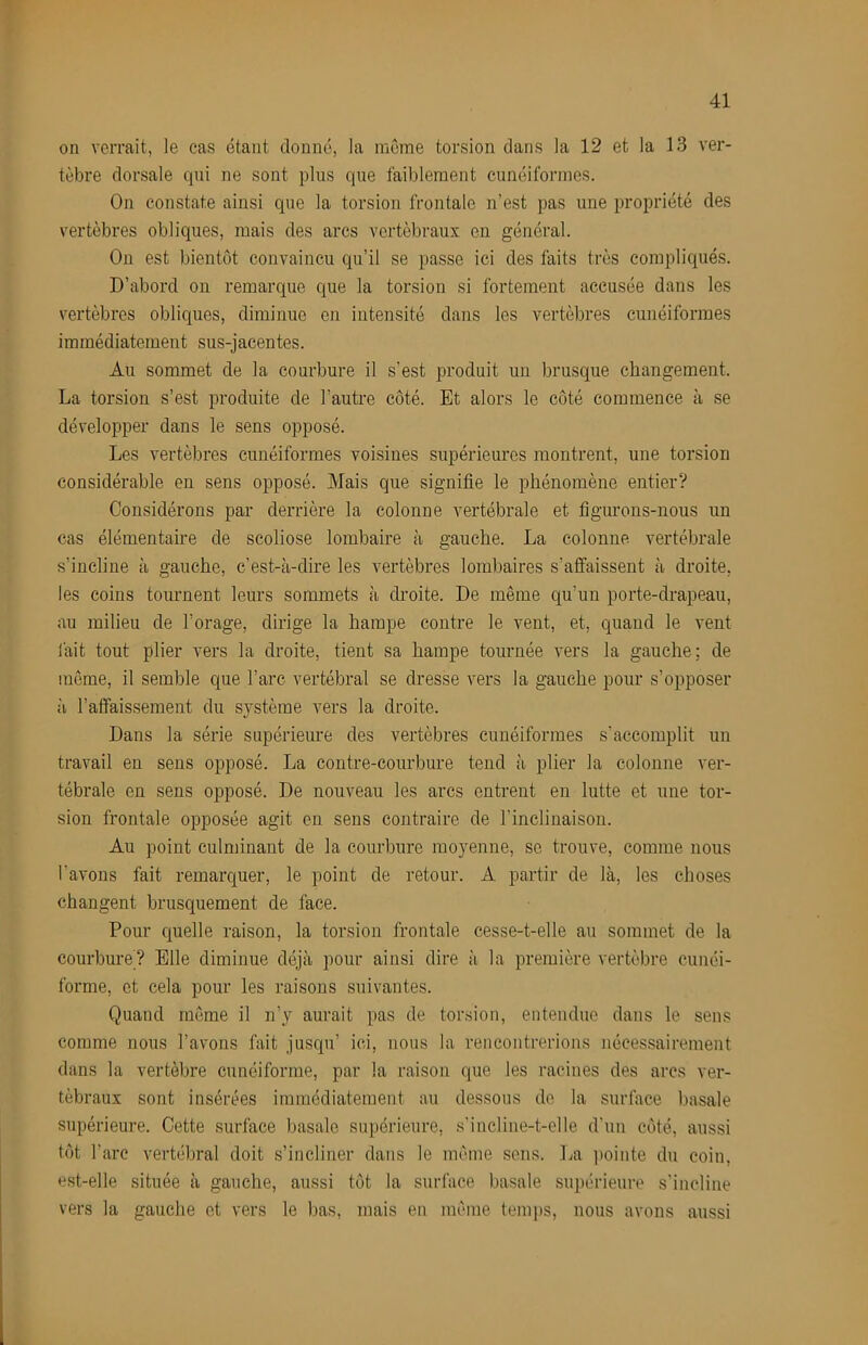 on verrait, le cas étant donné, la mC'me torsion dans la 12 et la 13 ver- tèbre dorsale qni ne sont plus que faiblement cunéiformes. On constate ainsi que la torsion frontale n’est pas une propriété des vertèbres obliques, mais des arcs vertébraux en général. On est bientôt convaincu qu’il se passe ici des faits très compliqués. D’abord on remarque que la torsion si fortement accusée dans les vertèbres obliques, diminue en intensité dans les vertèbres cunéiformes immédiatement sus-jacentes. Au sommet de la courbure il s’est produit un brusque cliangement. La torsion s’est produite de l’autre côté. Et alors le côté commence à se développer dans le sens opposé. Les vertèbres cunéiformes voisines supérieures montrent, une torsion considérable eu sens opposé. Mais que signifie le phénomène entier? Considérons par derrière la colonne vertébrale et figurons-nous un cas élémentaire de scoliose lombaire à gauche. La colonne vertébrale s’incline à gauche, c’est-à-dire les vertèbres lombaires s’affaissent à droite, les coins tournent leurs sommets à droite. De même qu’un porte-drapeau, au milieu de l’orage, dirige la hampe contre le vent, et, quand le vent fait tout plier vers la droite, tient sa hampe tournée vers la gauche; de même, il semble que l’arc vertébral se dresse vers la gauche pour s’opposer à l’affaissement du système vers la droite. Dans la série supérieure des vertèbres cunéiformes s’accomplit un travail en sens opposé. La contre-courbure tend ii plier la colonne ver- tébrale en sens opposé. De nouveau les arcs entrent en lutte et une tor- sion frontale opposée agit en sens contraire de l’inclinaison. Au point culminant de la courbure moyenne, se trouve, comme nous l’avons fait remarquer, le point de retour. A partir de là, les choses changent brusquement de face. Pour quelle raison, la torsion frontale cesse-t-elle au sommet de la courbure? Elle diminue déjà pour ainsi dire à la première vertèbre cunéi- forme, et cela pour les raisons suivantes. Quand même il n’y aurait pas de torsion, entendue dans le sens comme nous l’avons fait jusqu’ ici, nous la rencontrerions nécessairement dans la vertèbre cunéiforme, par la raison que les racines des arcs ver- tébraux sont insérées immédiatement au dessous do la surface basale supérieure. Cette surface basale supérieure, s’incline-t-elle d’un côté, aussi tôt l’arc vertébral doit s’incliner dans le même sens. La iiointe du coin, est-elle située à gauche, aussi tôt la surface basale supérieure s’incline vers la gauche et vers le bas, mais en même temps, nous avons aussi