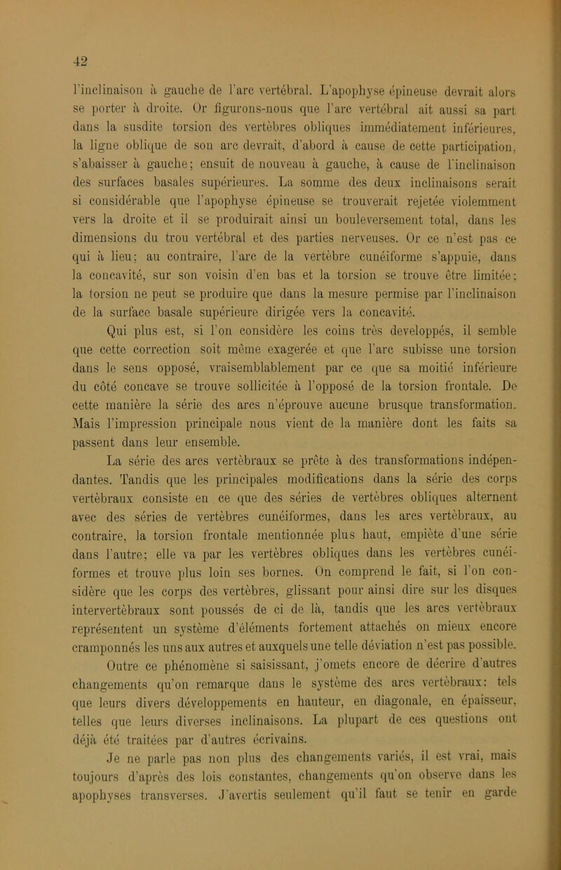 l'inclinaison à gauche de l’arc vertébral. L’apophyse épineuse devrait alors se porter à droite. Or figurons-nous cpie l’arc vertébral ait aussi sa part dans la susdite torsion des vertèbres obliques iinrnédiatement inférieures, la ligne oblique de son arc devrait, d’abord à cause de cette participation, s’abaisser à gauche; ensuit de nouveau à gauche, à cause de l'inclinaison des surfaces basales supérieures. La somme des deux inclinaisons serait si considérable que l’apophyse épineuse se trouverait rejetée violemment vers la droite et il se produirait ainsi un bouleversement total, dans les dimensions du trou vertébral et des parties nerveuses. Or ce n’est pas ce qui à lieu; au contraire, l’arc de la vertèbre cunéiforme s’appuie, dans la concavité, sur son voisin d’en bas et la torsion se trouve être limitée; la torsion ne peut se produire que dans la mesure permise par l’inclinaison de la surface basale supérieure dirigée vers la concavité. Qui plus est, si l’on considère les coins très développés, il semble que cette correction soit meme exagerée et que l’arc subisse une torsion dans le sens opposé, vraisemblablement par ce que sa moitié inférieure du côté concave se trouve sollicitée à l’opposé de la torsion frontale. De cette manière la série des arcs n’éprouve aucune brusque transformation. Mais l’impression principale nous vient de la manière dont les faits sa passent dans leur ensemble. La série des arcs vertébraux se prête à des transformations indépen- dantes. Tandis que les principales modifications dans la série des corps vertébraux consiste en ce que des séries de vertèbres obliques alternent avec des séries de vertèbres cunéiformes, dans les arcs vertébraux, au contraire, la torsion frontale mentionnée plus haut, empiète d’une série dans l’autre; elle va par les vertèbres obliques dans les vertèbres cunéi- formes et trouve plus loin ses bornes. On comprend le fait, si l’on con- .sidère que les corps des vertèbres, glissant pour ainsi dire sur les disques intervertébraux sont poussés de ci de là, tandis que les arcs vertébraux représentent un système d’éléments fortement attachés on mieux encore cramponnés les uns aux autres et auxquels une telle déviation n’est pas possible. Outre ce phénomène si saisissant, j’omets encore de décrire d autres changements qu’on remarque dans le système des arcs vertébraux: tels que leurs divers développements en hauteur, en diagonale, en épaisseur, telles que leurs diverses inclinaisons. La plupart de ces questions ont déjà été traitées par d’autres écrivains. Je ne parle pas non plus des changements variés, il est vrai, mais toujours d’après des lois constantes, changements qu on observe dans les apophyses transverses. J'avertis seulement qu’il faut se tenir en garde