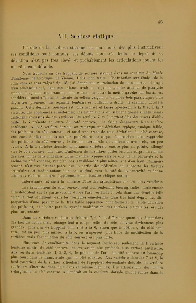 VII, Scoliose statique. L’étude de la scoliose statique est pour nous des plus instructives: ses conditions sont connues, ses débuts sont très lents, le degré de sa déviation n’est pas très élevé et probablement les articulations jouent ici un rôle considérable. Nous trouvons un cas frappant de scoliose statique clans un squelette du Musée d’anatomie pathologique de Vienne. Dans mon traité „Contribution aux études de la eoxa vara et coxa valga“ fig. 15, j’ai donné une reproduction de ce squelette. 11 s’agit d’un adolescent qui, clans son enfance, avait eu la jambe gauche atteinte de paralysie spinale. La jambe est beaucoup plus courte; en outre la moitié gauche du bassin est considérablement affaiblie et atteinte du eolluin valgum et de pieds bots paralytiques d’un degré très prononcé. Le segment lombaire est infléchi à droite, le segment dorsal à gauche. Cette dernière courbure est plus accusée et laisse apercevoir à la 8 et à la 9 vertèbre, des apparences cunéiformes; les articulations du segment dorsal situées immé- diatement au-dessus de ces vertèbres, les vertèbre 7 et 6, portent déjà des ti'aces d’obli- quité; la 7 présente en outre du côté concave, une faible échancrure à sa surface antérierure. A la 8 vertèbre dorsale, on remarque une déviation typique, quoique faible, des pédicules du côté concave, et aussi une trace de cette déviation du côté convexe, une trace d’inflexion de la surface postérieure des corps, l’emissarium plus rapproché des pédicules du côté convexe, le foramen vertébrale en conformité avec cela, un peu ovoide. A la 4 vertèbre dorsale, le foramen vertébrale encore plus en pointe, allongé vers le côté concave, une traee d’inflexion de la surface postérieure des corps, les racines des ares toutes deux infléchies d’une manière typique vers le côté de la concavité et la racine du côté concave, vue d’en bas, sensiblement plus mince, vue d’en haut, l’amincis- sement n’est pas distinct parce que la partie des pédicules qui supporte les facettes articulaires est tordue autour d’un axe sagittal, vers le côté de la concavité et donne ainsi aux racines de l’are l’apparence d’un diamètre oblique normal. Intéressante est aussi la manière d’être des articulations sur ces deux vertèbres. Les articulations du côté concave sont non seulement bien agrandies, mais encore elles débordent sur la partie voisine du de l’arc vertébral et cela dans une étendue telle qu’on le voit seulement dans les vertèbres cunéiformes d’un très haut degré. La dis- proportion d’une part entre la très faible apparence cunéiforme et la faible déviation des pédicules, et d’autre part la grande modification des surfaces articulaires est des plus surprenantes. Dans les vertèbres voisines supérieures 7, 6, 5, la différence quant aux dimensions des facettes articulaires, change tout à coup; celles du côté convexe deviennent plus grandes; plus rien de frappant à la 7 et à la G, sinon que le pédicule, du côté con- vexe, est un peu plus mince; à la 5, on n’aperçoit plus trace de modification de la vertèbre; mais l’articulation du côté convexe est plus forte. Plus traee de cunéiformité dans le segment lombaire; seulement la 1 vertèbre lombaire montre du côté concave une excavation plus profonde à sa surface antérieure. Aux vertèbres lombaires 1, 2, 3, 4, le pédicule de l’are du côté concave est beaucoup plus court dans la transversale que du côté convexe. Aux vertèbres dorsales 7 et 8, le bord postérieur de la surface articulaire de l’apophyse descendante déborde; la vertèbre supérieure s'incruste donc déjà dans sa voisine d'en bas. Les articulations des lombes s’élargissent du côté convexe. A l'endroit où la courbure dorsale gauche rentre dans la