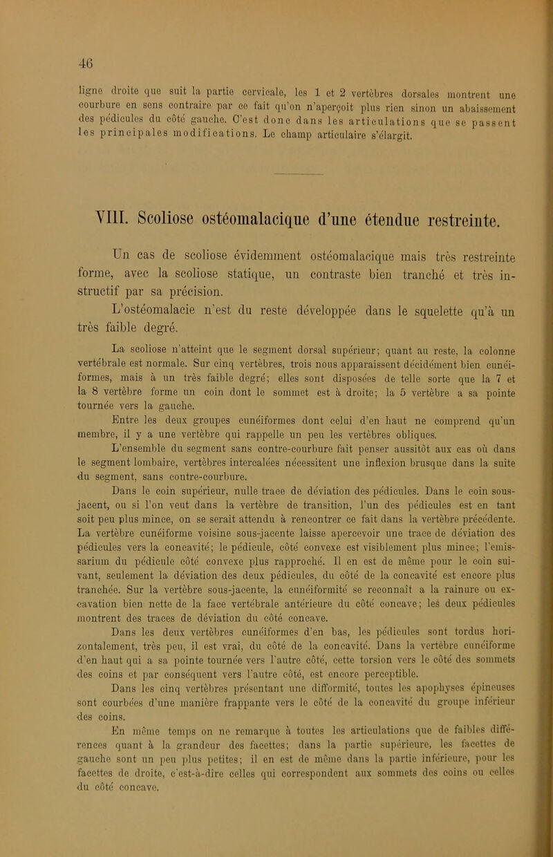 40 ligne droite que suit la partie cervicale, les 1 et 2 vertèbres dorsales montrent une couibure en sens contraire par ce fait qii on n’aperçoit plus rien sinon un abaissement des pédicules du cote gauche. O est donc dans les articulations que se passent les principales modifications. Le champ articulaire s’élargit. YIII. Scoliose ostéomalacique d’une étendue restreinte. Un cas de scoliose évidemment ostéomalacique mais très restreinte forme, avec la scoliose statique, un contraste bien tranché et très in- structif par sa précision. L’ostéomalacie n’est du reste développée dans le squelette qu’à un très faible degré. La scoliose n’atteint que le segment dorsal supérieur; quant au reste, la colonne vertébrale est normale. Sur cinq vertèbres, trois nous apparaissent décidément bien cunéi- formes, mais à un très faible degré; elles sont disposées de telle sorte que la 7 et la 8 vertèbre forme un coin dont le sommet est à droite; la 5 vertèbre a sa pointe tournée vers la gauche. Entre les deux groupes cunéiformes dont celui d’en haut ne comprend qu’un membre, il y a une vertèbre qui rappelle un peu les vertèbres obliques. L’ensemble du segment sans eontre-eourbure fait penser aussitôt aux cas où dans le segment lombaire, vertèbres intercalées nécessitent une inflexion brusque dans la suite du segment, sans contre-courbure. Dans le coin supérieur, nulle trace de déviation des pédicules. Dans le coin sous- jacent, ou si l’on veut dans la vertèbre de transition, l’un des pédicules est en tant soit peu plus mince, on se serait attendu à rencontrer ce fait dans la vertèbre précédente. La vertèbre cunéiforme voisine sous-jacente laisse apercevoir une trace de déviation des pédicules vers la concavité; le pédicule, côté convexe est visiblement plus mince; remis- sarium du pédicule côté convexe i^lus rapproché. Il en est de même pour le coin sui- vant, seulement la déviation des deux pédicules, du côté de la concavité est encore plus tranchée. Sur la vertèbre sous-jacente, la eunéiformité se reconnaît a la rainure ou ex- cavation bien nette de la face vertébrale antérieure du côté concave ; leâ deux pédicules montrent des traces de déviation du côté concave. Dans les deux vertèbres cunéiformes d’en bas, les pédicules sont tordus hori- zontalement, très peu, il est vrai, du côté de la concavité. Dans la vertèbre cunéiforme d’en haut qui a sa pointe tournée vers l’autre côté, cette torsion vers le côté des sommets des coins et par conséquent vers l'autre côté, est encore perceptible. Dans les cinq vertèbres présentant une difformité, toutes les apophyses épineuses sont courbées d’une manière frappante vers le côté de la concavité du groupe inferieur des coins. En même temps on ne remarque à toutes les articulations que de faibles diffé- T'ences quant à la grandeur des facettes; dans la ]>artie supérieure, les facettes de gauche sont un peu plus ])etites; il en est de même dans la partie inférieure, pour les facettes de droite, c'est-à-dire celles qui correspondent aux sommets des coins ou celles du côté concave.