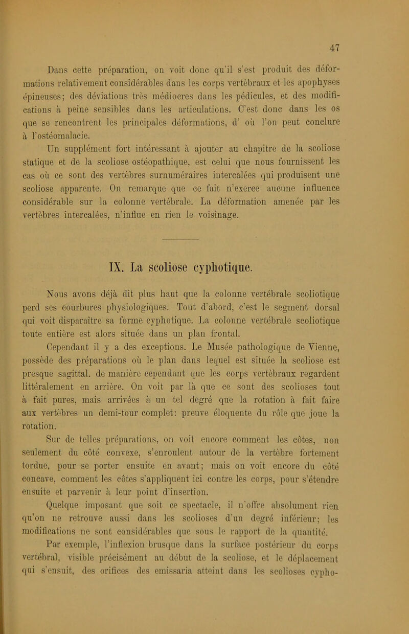 Dans cette préparation, on voit donc qu’il s’est produit des défor- mations relativement considérables dans les corps vertébraux et les apophyses épineuses; des déviations très médiocres dans les pédicules, et des modifi- cations à peine sensibles dans les articulations. C’est donc dans les os que se rencontrent les principales déformations, d’ où l’on peut conclure à l’ostéomalacie. Un supplément fort intéressant à ajouter au chapitre de la scoliose statique et de la scoliose ostéopathique, est celui que nous fournissent les cas où ce sont des vertèbres surnuméraires intercalées qui produisent une scoliose apparente. On remarque que ce fait n’exerce aucune influence considérable sur la colonne vertébrale. La déformation amenée par les vertèbres intercalées, n’influe en rien le voisinage. IX. La scoliose cypliotifine. Nous avons déjà dit plus haut que la colonne vertébrale scoliotique perd ses courbures physiologiques. Tout d’abord, c’est le segment dorsal qui voit disparaître sa forme cyphotique. La colonne vertébrale scoliotique toute entière est alors située dans un plan frontal. Cependant il y a des exceptions. Le Musée pathologique de Vienne, possède des préparations où le plan dans lequel est située la scoliose est presque sagittal, de manière cependant que les corps vertébraux regardent littéralement en arrière. On voit par là que ce sont des scolioses tout à fait pures, mais arrivées à un tel degré que la rotation à fait faire aux vertèbres un demi-tour complet: preuve éloquente du rôle que joue la rotation. Sur de telles préparations, on voit encore comment les côtes, non seulement du côté convexe, s’enroulent autour de la vertèbre fortement tordue, pour se porter ensuite en avant; mais on voit encore du côté concave, comment les côtes s’appliquent ici contre les corps, pour s’étendre ensuite et parvenir à leur point d’insertion. Quelque imposant que soit ce spectacle, il n’offre absolument rien qu’on no retrouve aussi dans les scolioses d’un degré inférieur; les modifications ne sont considérables que sous le rapport de la quantité. Par exem])le, l’inflexion brusque dans la surface postérieur du corps vertébral, visible précisément au début de la scoliose, et le déplacement qui s’ensuit, des orifices des emissaria atteint dans les scolioses cyplio-