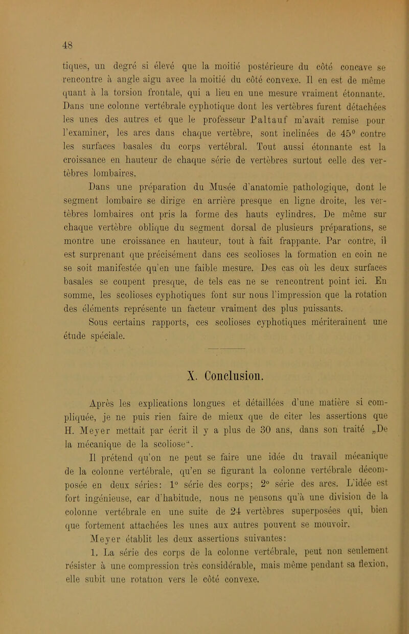 tiques, un degré si élevé que la moitié postérieure du côté concave se rencontre à angle aigu avec la moitié du côté convexe. Il en est de môme ([uant à la torsion frontale, qui a lieu en une mesure vraiment étonnante. Dans une colonne vertébrale cypliotique dont les vertèbres furent détachées les unes des autres et que le professeur Paltauf m’avait remise pour rexaininer, les arcs dans chaque vertèbre, sont inclinées de 45® contre les surfaces basales du corps vertébral. Tout aussi étonnante est la croissance en hauteur de chaque série de vertèbres surtout celle des ver- tèbres lombaires. Dans une préparation du Musée d’anatomie pathologique, dont le segment lombaire se dirige en arrière presque en ligne droite, les ver- tèbres lombaires ont pris la forme des hauts cylindres. De môme sur chaque vertèbre oblique du segment dorsal de plusieurs préparations, se montre une croissance en hauteur, tout à fait frappante. Par contre, il est surprenant que précisément dans ces scolioses la formation en coin ne se soit manifestée qu’en une faible mesure. Des cas où les deux surfaces basales se coupent presque, de tels cas ne se rencontrent point ici. Eu somme, les scolioses cyphotiques font sur nous l’impression que la rotation des éléments représente un facteur vraiment des plus puissants. Sous certains rapports, ces scolioses cyphotiques mériteraiuent une étude spéciale. X. Conclusion. Après les explications longues et détaillées d’une matière si com- pliquée, je ne puis rien faire de mieux que de citer les assertions que H. Meyer mettait par écrit il y a plus de 30 ans, dans son traité „De la mécanique de la scoliose’*. Il prétend qu’on ne peut se faire une idée du travail mécanique de la colonne vertébrale, qu’en se figurant la colonne vertébrale décom- posée en deux séries: 1° série des corps; 2° série des arcs. Lidée est fort ingénieuse, car d’habitude, nous ne pensons qu’à une division de la colonne vertébrale en une suite de 24 vertèbres superposées qui, bien ({ue fortement attachées les unes aux autres pouvent se mouvoir. Meyer établit les deux assertions suivantes: 1. La série des corps de la colonne vertébrale, peut non seulement résister à une compression très considérable, mais môme pendant sa flexion, elle subit une rotation vers le côté convexe.