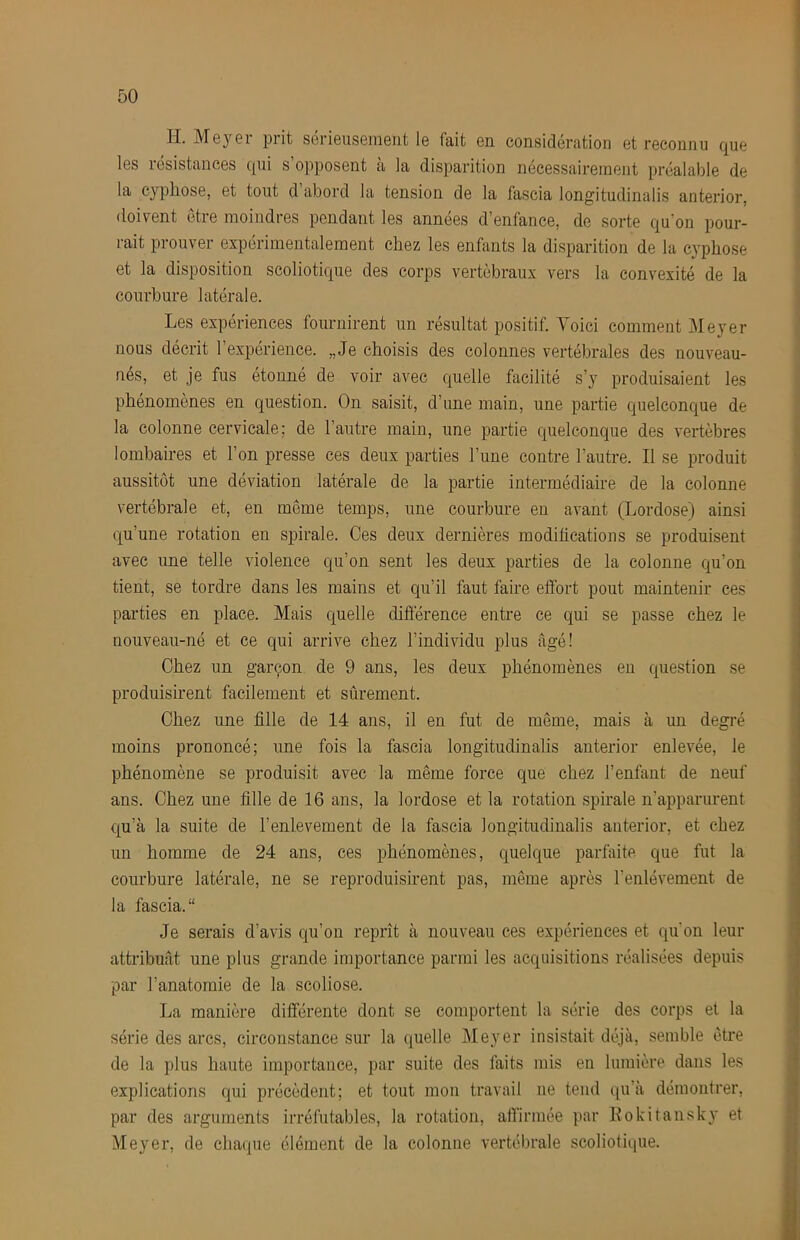H. Meyer prit sérieusement le fait en considération et reconnu que les résistances qui s opposent a la disparition nécessairement préalable de la cyphose, et tout d abord la tension de la fascia longitudinalis anterior, doivent être moindres pendant les années d’enfance, de sorte qu’on pour- rait prouver expérimentalement chez les enfants la disparition de la cyphose et la disposition scoliotique des corps vertébraux vers la convexité de la courbure latérale. Les expériences fournirent un résultat positif. Voici comment Meyer nous décrit l’expérience. „Je choisis des colonnes vertébrales des nouveau- nés, et je fus étonné de voir avec quelle facilité s’y produisaient les phénomènes en question. On saisit, d’une main, une partie quelconque de la colonne cervicale; de l’autre main, une partie quelconque des vertèbres lombaires et l’on presse ces deux parties l’une contre l’autre. Il se produit aussitôt une déviation latérale de la partie intermédiaire de la colonne vertébrale et, en même temps, une courbure eu avant (Lordose) ainsi qu’une rotation en spirale. Ces deux dernières modiheations se produisent avec ime telle violence qu’on sent les deux parties de la colonne qu’on tient, se tordre dans les mains et qu’il faut faire effort pout maintenir ces parties en place. Mais quelle diôérence entre ce qui se passe chez le nouveau-né et ce qui arrive chez l’individu plus âgé! Chez un garçon de 9 ans, les deux phénomènes en question se produisirent facilement et sûrement. Chez une fille de 14 ans, il en fut de même, mais à un degi'é moins prononcé; une fois la fascia longitudinalis anterior enlevée, le phénomène se produisit avec la même force que chez l’enfant de neuf ans. Chez une fille de 16 ans, la lordose et la rotation spirale n’apparurent qu’à la suite de l’enlevement de la fascia longitudinalis anterior, et chez un homme de 24 ans, ces phénomènes, quelque parfaite que fut la courbure latérale, ne se reproduisirent pas, même après l’enlèvement de la fascia. Je serais d’avis qu’on reprît à nouveau ces expériences et qu'on leur attribuât une plus grande importance parmi les acquisitions réalisées depuis par l’anatomie de la scoliose. La manière différente dont se comportent la série des corps et la série des arcs, circonstance sur la quelle Meyer insistait déjà, semble être de la plus haute importance, par suite des faits mis en lumière dans les explications qui précèdent; et tout mon travail ne tend qu'à démontrer, par des arguments irréfutables, la rotation, affirmée par Eokitansky et Meyer, de chaque élément de la colonne vertébrale scoliotique.