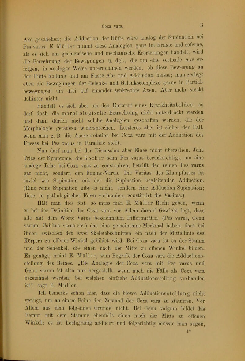 I Coxa vara. 3 Axe gGscheliGii; diG Adduction dGi* Hüfte wäre analog der Supination bei Pes varus. E. Müller nimmt diese Analogien ganz im Ernste und soferne, als es sich um geometrische und mechanische Erörterungen handelt, wird die Berechnung der Bewegungen u. dgl., die um eine verticale Axe er- folgen, in analoger Weise unternommen werden, ob diese Bewegung an ' der Hüfte Eollung und am Fusse Ab- und Adduction heisst; man zerlegt eben die Bewegungen der Gielenke und Gelenkscomplexe gerne in Partial- bewegungen um drei auf einander senkrechte Axen. Aber mehr steckt dahinter nicht. Handelt es sich aber um den Entwurf eines Krankheitsbildes, so J darf doch die morphologische Betrachtung nicht unterdrückt werden ' und dann dürfen nicht solche Analogien geschaffen werden, die der i Morphologie geradezu widersprechen. Letzteres aber ist sicher der Fall, ' wenn man z. B. die Aussenrotation bei Coxa vara mit der Adduction des ’ Fusses bei Pes varus in Parallele stellt. Nun darf man bei der Discussion aber Eines nicht übersehen. Jene V Trias der Symptome, die Kocher beim Pes varus berücksichtigt, um eine analoge Trias bei Coxa vara zu construiren, betrifft den reinen Pes varus (• gar nicht, sondern den Equino-Varus. Die Maritas des Klumpfusses ist soviel wie Supination mit der die Supination begleitenden Adduction. (Eine reine Supination gibt es nicht, sondern eine Adduction-Supination; diese, in pathologischer Form vorhanden, constituirt die Maritas.) 1 ■ Hält man dies fest, so muss man E. Müller Eecht geben, wenn ' er bei der Definition der Coxa vara vor Allem darauf Gewicht legt, dass alle mit dem Worte Marus bezeichneten Difformitäten (Pes varus, Genu varum, Cubitus varus etc.) das eine gemeinsame Merkmal haben, dass bei ihnen zwischen den zwei Skeletabschnitten ein nach der Mittellinie des Körpers zu offener Winkel gebildet wird. Bei Coxa vara ist es der Stamm und der Schenkel, die einen nach der Mitte zu offenen Winkel bilden. Es genügt, meint E. Müller, zum Begriffe der Coxa vara die Adductions- stellung des Beines. „Die Analogie der Coxa vara mit Pes varus und Genu varum ist also nur hergestellt, wenn auch die Fälle als Coxa vara bezeichnet werden, bei welchen einfache Adductionsstellung vorhanden ist“, sagt E. Müller. Ich bemerke schon hier, dass die blosse Adductionsstellung nicht genügt, um an einem Beine den Zustand der Coxa vara zu statuiren. Mor Allem aus dem folgenden Grunde nicht. Bei Genu valgum bildet das Femur mit dem Stamme ebenfalls einen nach der Mitte zu offenen Winkel; es ist hochgradig adducirt und folgerichtig müsste man sagen, Lk. 1*