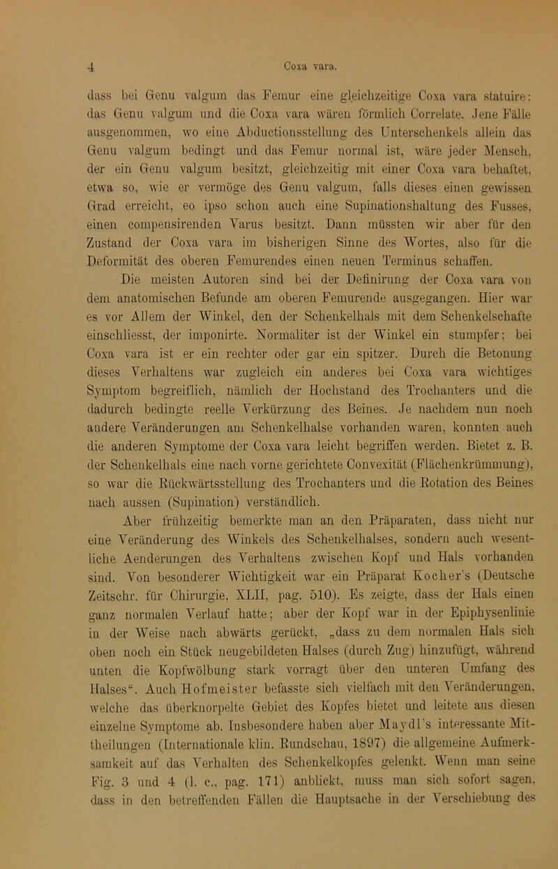 dass bei Genu valguin das Femur eine gleichzeitige Coxa vara statuire: das Genu valgum und die Coxa vara wären förmlich Correlate. Jene Fälle ausgenommen, wo eine Abductionsstelluug des Untersclienkels allein das Genu valgum bedingt und das Femur normal ist, wäre jeder Mensch, der ein Genu valgum besitzt, gleichzeitig mit einer Coxa vara behaftet, etwa so, wie er vermöge des Genu valgum, falls dieses einen gewissen Grad erreicht, eo ipso schon auch eine Supinationshaltuug des Fusses, einen compensirenden Varus besitzt. Dann müssten wir aber für den Zustand der Coxa vara im bisherigen Sinne des Wortes, also für die Deformität des oberen Femurendes einen neuen Terminus schaffen. Die meisten Autoren sind bei der Definh-ung der Coxa vara von dem anatomischen Befunde am oberen Femurende ausgegangen. Hier war es vor Allem der Winkel, den der Schenkelhals mit dem Schenkelschafte einschliesst, der imponirte. Normaliter ist der Winkel ein stumpfer; bei Coxa vara ist er ein rechter oder gar ein spitzer. Durch die Betonung dieses Verhaltens war zugleich ein anderes bei Coxa vara wichtiges Symptom begreiflich, nämlich der Hochstand des Trochanters und die dadurch bedingte reelle Verkürzung des Beines. Je nachdem nun noch andere Veränderungen am Schenkelhälse vorhanden waren, konnten auch die anderen Symptome der Coxa vara leicht begriffen werden. Bietet z. B. der Schenkelhals eine nach vorne gerichtete Convexität (Flachenkrümmung), so war die Rückwärtsstelluug des Trochanters und die Rotation des Beines nach aussen (Supination) verständlich. Aber frühzeitig bemerkte man an den Präparaten, dass nicht nur eine Veränderung des Winkels des Schenkelhalses, sondern auch wesent- liche Aenderungen des Verhaltens zwischen Kopf und Hals vorhanden sind. Von besonderer Wichtigkeit wjir ein Präparat Kocher’s (Deutsche Zeitschr. für Chirurgie, XLII, pag. 510). Es zeigte, dass der Hals einen ganz normalen Verlauf hatte; aber der Kopf war in der Epiphysenlinie in der Weise nach abwärts gerückt, „dass zu dem normalen Hals sich oben noch ein Stück neugebildeten Halses (durch Zug) hinzufügt, während unten die Kopfwölbung stark vorragt über den unteren Umfang des Halses“. Auch Hofmeister befasste sich vielfach mit den Veränderungen, welche das überknorpelte Gebiet des Kopfes bietet und leitete aus diesen einzelne Symptome ab. Insbesondere haben aber Maydl's interessante Mit- theilungen (Internationale khn. Rundschau, 1897) die allgemeine Aufmerk- samkeit auf das Verhalten des Schenkelkopfes gelenkt. Wenn man seine Fig. 3 und 4 (1. c., pag. 171) anblickt, muss man sich sofort sagen, dass in den betreffenden Fällen die Hauptsache in der V erschiebung des
