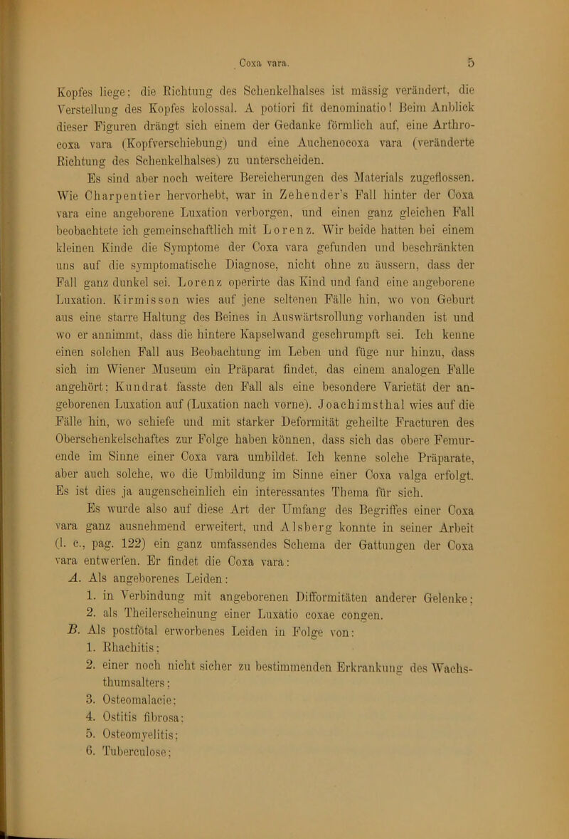 Kopfes liege: die Eiclituug des Schenkelhalses ist massig verändert, die Yerstellung des Kopfes kolossal. A potiori fit denominatio! Beim Anblick dieser Figuren drängt sich einem der Gedanke förmlich auf, eine Arthro- coxa vara (Kopfverschiebung) und eine Auchenocoxa vara (veränderte Richtung des Schenkelhalses) zu unterscheiden. Es sind aber noch weitere Bereicherungen des Materials zugeliossen. Wie Charpentier hervorhebt, war in Zehender’s Fall hinter der Coxa vara eine angeborene Luxation verborgen, und einen ganz gleichen Fall beobachtete ich gemeinschaftlich mit Lorenz. Wir beide hatten bei einem kleinen Kinde die Symptome der Coxa vara gefunden und beschränkten uns auf die symptomatische Diagnose, nicht ohne zu äussern, dass der Fall ganz dunkel sei. Lorenz operirte das Kind und fand eine angeborene Luxation. Kirmisson wies auf jene seltenen Fälle hin, wo von Geburt aus eine starre Haltung des Beines in Auswärtsrollung vorhanden ist und wo er annimmt, dass die hintere Kapselwand geschrumpft sei. Ich kenne einen solchen Fall aus Beobachtung im Leben und füge nur hinzu, dass sich im Wiener Museum ein Präparat findet, das einem analogen Falle angehört; Kuudrat fasste den Fall als eine besondere Varietät der an- geborenen Luxation auf (Luxation nach vorne). Joachimsthal wies auf die Fälle hin, wo schiefe und mit starker Deformität geheilte Fracturen des Oberschenkelschaftes zur Folge haben können, dass sich das obere Femur- ende im Sinne einer Coxa vara umbildet. Ich kenne solche Präparate, aber auch solche, wo die Umbildung im Sinne einer Coxa valga erfolgt. Es ist dies ja augenscheinlich eiu interessantes Thema für sich. Es wurde also auf diese Art der Umfang des Begrilfes einer Coxa vara ganz ausnehmend erweitert, und Alsberg konnte in seiner Arbeit (1. c., pag. 122) ein ganz umfassendes Schema der Gattungen der Coxa vara entwerfen. Er findet die Coxa vara: A. Als angeborenes Leiden: 1. in Verbindung mit angeborenen Dilformitäten anderer Gelenke: 2. als Theiler.scheinung einer Luxatio coxae congen. B. Als postfötal erworbenes Leiden in Folge von: 1. Rhachitis; 2. einer noch nicht sicher zu bestimmenden Erkrankung des Wachs- thumsalters ; 3. Osteomalacie; 4. Ostitis fibrosa: 5. Osteomyelitis; 0. Tuberculose;