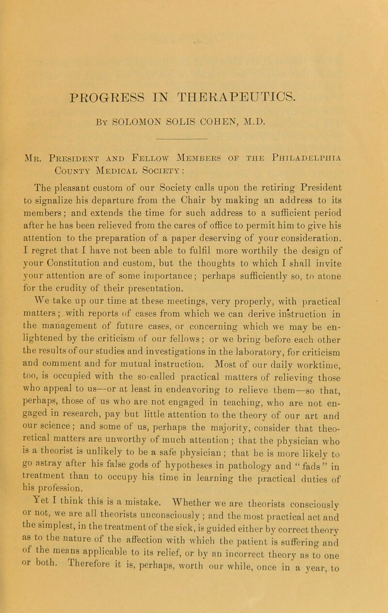 PROGRESS IN THERAPEUTICS. By SOLOMON SOLIS COHEN, M.D. Mr. President and Fellow Members of the Philadelphia County Medical Society : The pleasant custom of our Society calls upon the retiring President to signalize his departure from the Chair by making an address to its members; and extends the time for such address to a sufficient period after he has been relieved from the cares of office to permit him to give his attention to the preparation of a paper deserving of your consideration. I regret that I have not been able to fulfil more worthily the design of your Constitution and custom, but the thoughts to which I shall invite your attention are of some importance; perhaps sufficiently so, to atone for the crudity of their presentation. We take up our time at these meetings, very properly, with practical matters; with reports of cases from which we can derive inkruction in the management of future cases, or concerning which we may be en- lightened by the criticism of our fellows; or we bring before each other the results of our studies and investigations in the laboratory, for criticism and comment and for mutual instruction. Most of our daily worktime, too, is occupied with the so-called practical matters of relieving those who appeal to us—or at least in endeavoring to relieve them—so that, perhaps, those of us who are not engaged in teaching, who are not en- gaged in research, pay but little attention to the theory of our art and our science; and some of us, perhaps the majority^ consider that theo- retical matters are unworthy of much attention ; that the physician who is a theorist is unlikely to be a safe physician; that he is more likely to go astray after his false gods of hypotheses in pathology and “ fads” in treatment than to occupy his time in learning the jiractical duties of his profession. Yet I think this is a mistake. Whether we are theorists consciously or not, we are all theorists unconsciously ; and the most practical act and the simplest, in the treatment of the sick, is guided either by correct theory as to the nature of the affection with which the patient is suffering and of the means applicable to its relief, or by an incorrect theory as to one or both. Therefore it is, perhaps, worth our while, once in a year, to