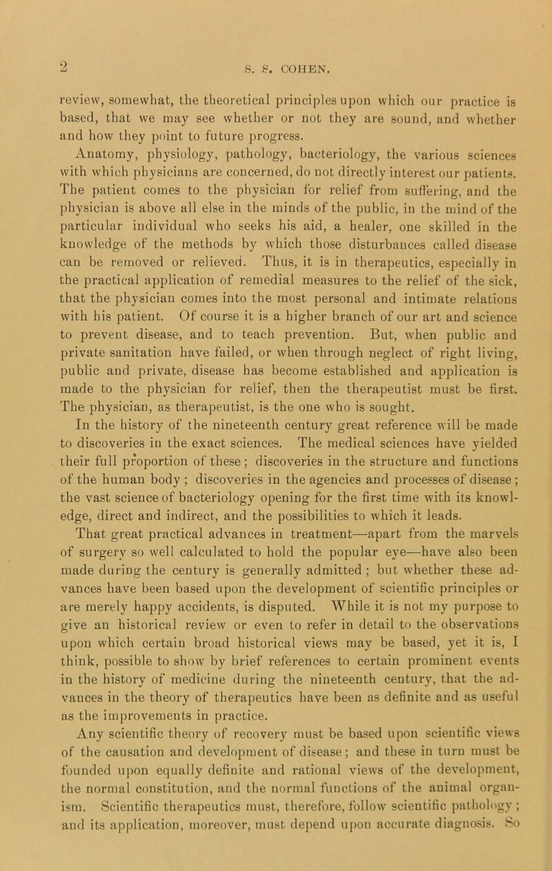 review, somewhat, the theoretical principles upon which our practice is based, that we may see whether or not they are sound, and whether and how they point to future progress. Anatomy, physiology, pathology, bacteriology, the various sciences with which physicians are concerned, do not directly interest our patients. The patient comes to the physician for relief from suffering, and the physician is above all else in the minds of the public, in the mind of the particular individual who seeks his aid, a healer, one skilled in the knowledge of the methods by which those disturbances called disease can be removed or relieved. Thus, it is in therapeutics, especially in the practical application of remedial measures to the relief of the sick, that the physician comes into the most personal and intimate relations with his patient. Of course it is a higher branch of our art and science to prevent disease, and to teach prevention. But, when public and private sanitation have failed, or when through neglect of right living, public and private, disease has become established and application is made to the physician for relief, then the therapeutist must be first. The physician, as therapeutist, is the one who is sought. In the history of the nineteenth century great reference will be made to discoveries in the exact sciences. The medical sciences have yielded their full proportion of these; discoveries in the structure and functions of the human body ; discoveries in the agencies and processes of disease ; the vast science of bacteriology opening for the first time with its knowl- edge, direct and indirect, and the possibilities to which it leads. That great practical advances in treatment—apart from the marvels of surgery so well calculated to hold the popular eye—have also been made during the century is generally admitted ; but whether these ad- vances have been based upon the development of scientific principles or are merely happy accidents, is disputed. While it is not my purpose to give an historical review or even to refer in detail to the observations upon which certain broad historical views may be based, yet it is, I think, possible to show by brief references to certain prominent events in the history of medicine during the nineteenth century, that the ad- vances in the theory of therapeutics have been as definite and as useful as the improvements in practice. Any scientific theory of recovery must be based upon scientific views of the causation and development of disease; and these in turn must be founded upon equally definite and rational views of the development, the normal constitution, and the normal functions of the animal organ- ism. Scientific therapeutics must, therefore, follow scientific pathology ; and its application, moreover, must depend upon accurate diagnosis. So