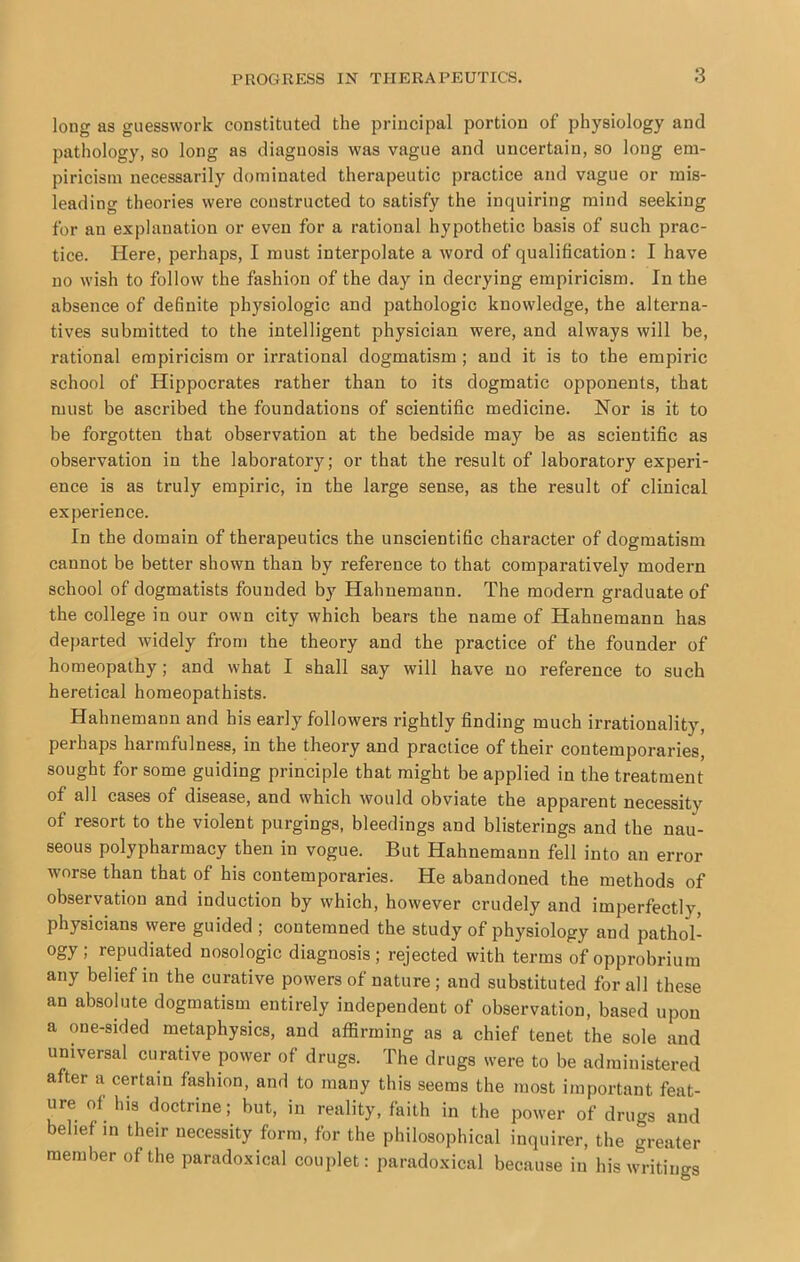long as guesswork constituted the principal portion of physiology and pathology, so long as diagnosis was vague and uncertain, so long em- piricism necessarily dominated therapeutic practice and vague or mis- leading theories were constructed to satisfy the inquiring mind seeking for an explanation or even for a rational hypothetic basis of such prac- tice. Here, perhaps, I must interpolate a word of qualification: I have no wish to follow the fashion of the day in decrying empiricism. In the absence of definite physiologic and pathologic knowledge, the alterna- tives submitted to the intelligent physician were, and always will be, rational empiricism or irrational dogmatism ; and it is to the empiric school of Hippocrates rather than to its dogmatic opponents, that must be ascribed the foundations of scientific medicine. Nor is it to be forgotten that observation at the bedside may be as scientific as observation in the laboratory; or that the result of laboratory experi- ence is as truly empiric, in the large sense, as the result of clinical experience. In the domain of therapeutics the unscientific character of dogmatism cannot be better shown than by reference to that comparatively modern school of dogmatists founded by Hahnemann. The modern graduate of the college in our own city which bears the name of Hahnemann has departed widely from the theory and the practice of the founder of homeopathy; and what I shall say will have no reference to such heretical homeopathists. Hahnemann and his early followers rightly finding much irrationality, perhaps harmfulness, in the theory and practice of their contemporaries, sought for some guiding principle that might be applied in the treatment of all cases of disease, and which would obviate the apparent necessity of resort to the violent purgings, bleedings and blisterings and the nau- seous polypharmacy then in vogue. But Hahnemann fell into an error worse than that of his contemporaries. He abandoned the methods of observation and induction by which, however crudely and imperfectly, physicians were guided ; contemned the study of physiology and pathol- ogy ; repudiated nosologic diagnosis; rejected with terms of opprobrium any belief in the curative powers of nature; and substituted for all these an absolute dogmatism entirely independent of observation, based upon a one-sided metaphysics, and affirming as a chief tenet the sole and universal curative power of drugs. The drugs were to be administered after a certain fashion, and to many this seems the most important feat- ure of his doctrine; but, in reality, faith in the power of drugs and belief in their necessity form, for the philosophical inquirer, the greater member of the paradoxical couplet: paradoxical because in his writings