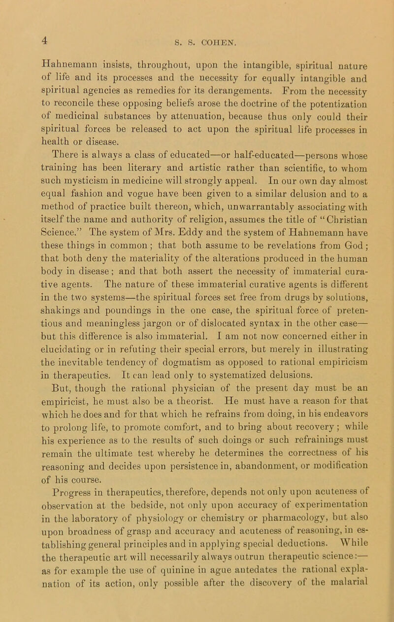 Hahnemann insists, throughout, upon the intangible, spiritual nature of life and its processes and the necessity for equally intangible and spiritual agencies as remedies for its derangements. From the necessity to reconcile these opposing beliefs arose the doctrine of the potentization of medicinal substances by attenuation, because thus only could their spiritual forces be released to act upon the spiritual life processes in health or disease. There is always a class of educated—or half-educated—persons whose training has been literary and artistic rather than scientific, to whom such mysticism in medicine will strongly appeal. In our own day almost equal fashion and vogue have been given to a similar delusion and to a method of practice built thereon, which, unwarrantably associating with itself the name and authority of religion, assumes the title of “Christian Science.” The system of Mrs. Eddy and the system of Hahnemann have these things in common ; that both assume to be revelations from God ; that both deny the materiality of the alterations produced in the human body in disease; and that both assert the necessity of immaterial cura- tive agents. The nature of these immaterial curative agents is different in the two systems—the spiritual forces set free from drugs by solutions, shakings and poundings in the one case, the spiritual force of preten- tious and meaningless jargon or of dislocated syntax in the other case— but this difference is also immaterial. I am not now concerned either in elucidating or in refuting their special errors, but merely in illustrating the inevitable tendency of dogmatism as opposed to rational empiricism in therapeutics. It can lead only to systematized delusions. But, though the rational physician of the present day must be an empiricist, he must also be a theorist. He must have a reason for that which he does and for that which he refrains from doing, in his endeavors to prolong life, to promote comfort, and to bring about recovery; while his experience as to the results of such doings or such refrainings must remain the ultimate test whereby he determines the correctness of his reasoning and decides upon persistence in, abandonment, or modification of his course. Progress in therapeutics, therefore, depends not only upon acuteness of observation at the bedside, not only upon accuracy of experimentation in the laboratory of physiology or chemistry or pharmacology, but also upon broadness of grasp and accuracy and acuteness of reasoning, in es- tablishing general principles and in applying special deductions. While the therapeutic art will necessarily always outrun therapeutic science:— as for example the use of quinine in ague antedates the rational expla- nation of its action, only possible after the discovery of the malarial