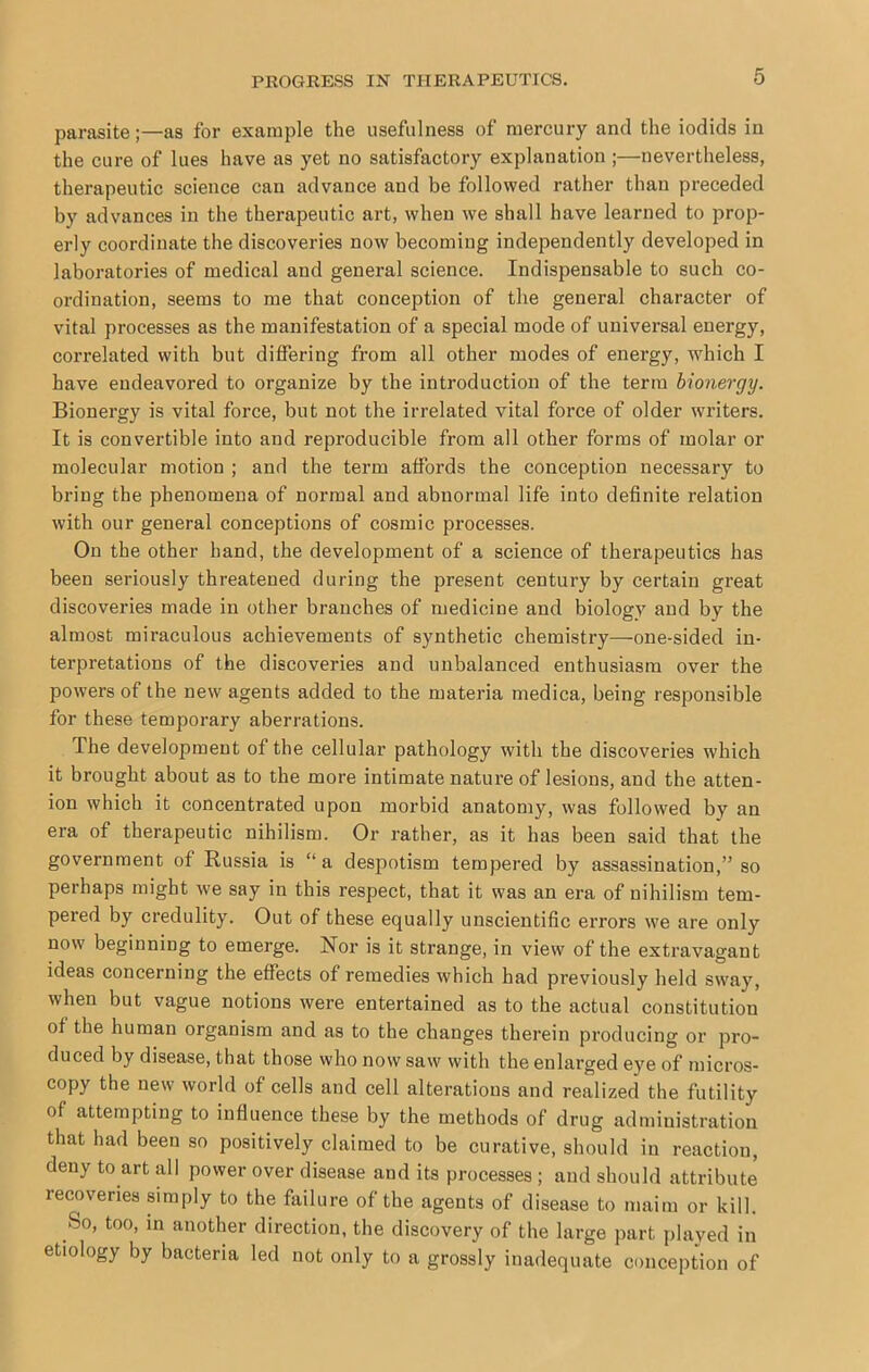 parasite;—as for example the usefulness of mercury and the iodids in the cure of lues have as yet no satisfactory explanation ;—nevertheless, therapeutic science can advance and be followed rather than preceded by advances in the therapeutic art, when we shall have learned to prop- erly coordinate the discoveries now becoming independently developed in laboratories of medical and general science. Indispensable to such co- ordination, seems to me that conception of the general character of vital processes as the manifestation of a special mode of universal energy, correlated with but differing from all other modes of energy, which I have endeavored to organize by the introduction of the term bionergy. Bionergy is vital force, but not the irrelated vital force of older writers. It is convertible into and reproducible from all other forms of molar or molecular motion ; and the term affords the conception necessary to bring the phenomena of normal and abnormal life into definite relation with our general conceptions of cosmic processes. On the other hand, the development of a science of therapeutics has been seriously threatened during the present century by certain great discoveries made in other branches of medicine and biology and by the almost miraculous achievements of synthetic chemistry—one-sided in- terpretations of the discoveries and unbalanced enthusiasm over the powers of the new agents added to the materia medica, being responsible for these temporary aberrations. The development of the cellular pathology with the discoveries which it brought about as to the more intimate nature of lesions, and the atten- ion which it concentrated upon morbid anatomy, was followed by an era of therapeutic nihilism. Or rather, as it has been said that the government of Russia is “a despotism tempered by assassination,” so perhaps might we say in this respect, that it was an era of nihilism tem- pered by credulity. Out of these equally unscientific errors we are only now beginning to emerge. Nor is it strange, in view of the extravagant ideas concerning the effects of remedies which had previously held sway, when but vague notions were entertained as to the actual constitution of the human organism and as to the changes therein producing or pro- duced by disease, that those who now saw with the enlarged eye of micros- copy the new world of cells and cell alterations and realized the futility of attempting to influence these by the methods of drug administration that had been so positively claimed to be curative, should in reaction, deny to art all power over disease and its processes ; and should attribute recoveries simply to the failure of the agents of disease to maim or kill. So, too, in another direction, the discovery of the large part played in etiology by bacteria led not only to a grossly inadequate conception of