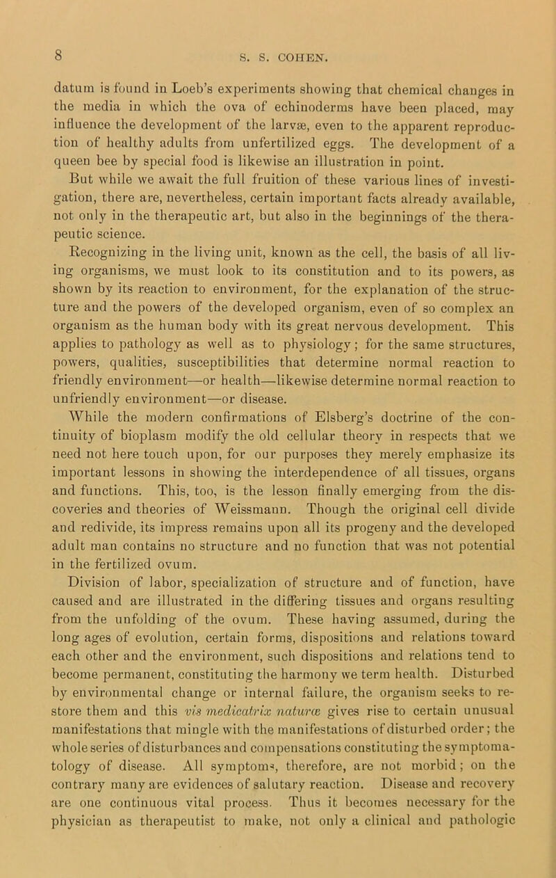 datum is found in Loeb’s experiments showing that chemical changes in the media in which the ova of echinoderms have been placed, may influence the development of the larvse, even to the apparent reproduc- tion of healthy adults from unfertilized eggs. The development of a queen bee by special food is likewise an illustration in point. But while we await the full fruition of these various lines of investi- gation, there are, nevertheless, certain important facts already available, not only in the therapeutic art, but also in the beginnings of the thera- peutic science. Recognizing in the living unit, known as the cell, the basis of all liv- ing organisms, we must look to its constitution and to its powers, as shown by its reaction to environment, for the explanation of the struc- ture and the powers of the developed organism, even of so complex an organism as the human body with its great nervous development. This applies to pathology as well as to physiology; for the same structures, powers, qualities, susceptibilities that determine normal reaction to friendly environment—or health—likewise determine normal reaction to unfriendly environment—or disease. While the modern confirmations of Elsberg’s doctrine of the con- tinuity of bioplasm modify the old cellular theory in respects that we need not here touch upon, for our purposes they merely emphasize its important lessons in showing the interdependence of all tissues, organs and functions. This, too, is the lesson finally emerging from the dis- coveries and theories of Weissmann. Though the original cell divide and redivide, its impress remains upon all its progeny and the developed adult man contains no structure and no function that was not potential in the fertilized ovum. Division of labor, specialization of structure and of function, have caused and are illustrated in the differing tissues and organs resulting from the unfolding of the ovum. These having assumed, during the long ages of evolution, certain forms, dispositions and relations tow’ard each other and the environment, such dispositions and relations tend to become permanent, constituting the harmony we term health. Disturbed by environmental change or internal failure, the organism seeks to re- store them and this vis medicatrix naturce gives rise to certain unusual manifestations that mingle with the manifestations of disturbed order; the whole series of disturbances and compensations constituting the symptoma- tology of disease. All symptom^, therefore, are not morbid; on the contrary many are evidences of salutary reaction. Disease and recovery are one continuous vital process. Thus it becomes necessary for the physician as therapeutist to make, not only a clinical and pathologic