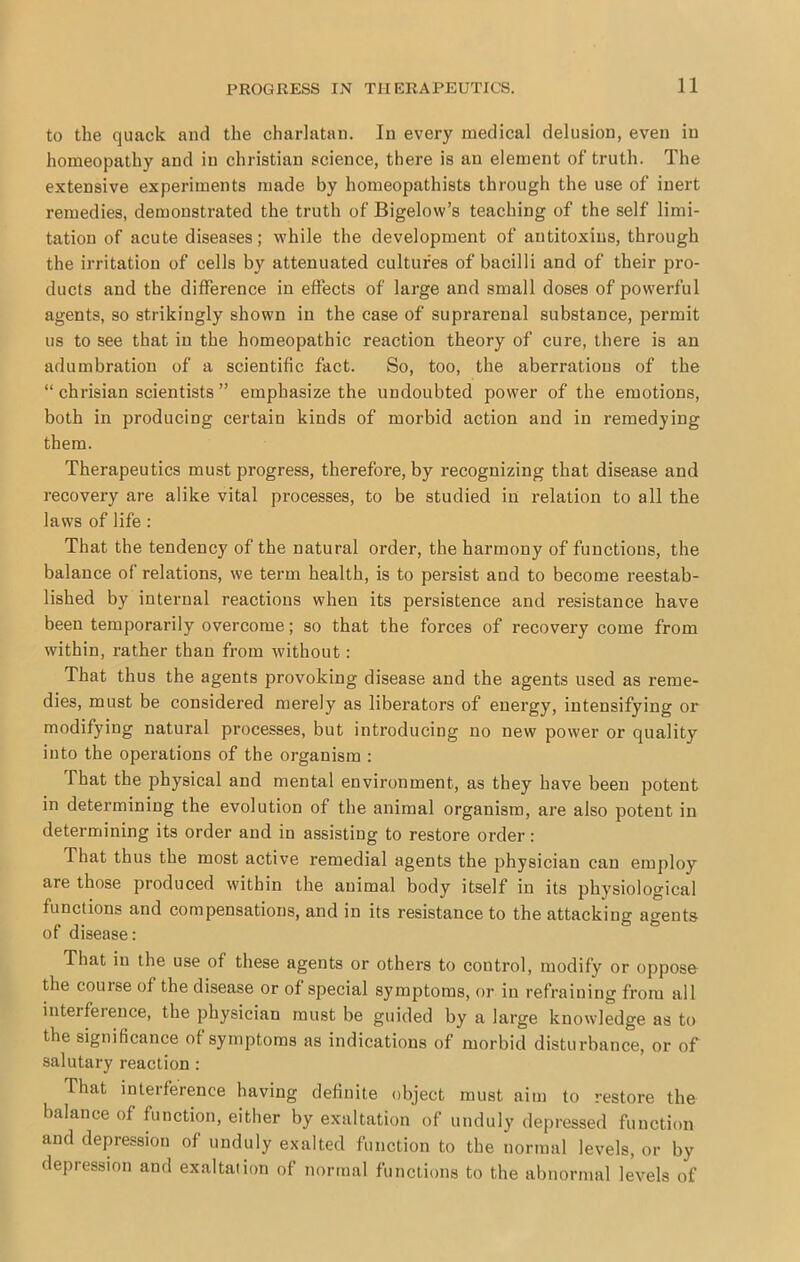 to the quack and the charlatan. In every medical delusion, even in homeopathy and in Christian science, there is an element of truth. The extensive experiments made by homeopathists through the use of inert remedies, demonstrated the truth of Bigelow’s teaching of the self limi- tation of acute diseases; while the development of antitoxins, through the irritation of cells by attenuated cultures of bacilli and of their pro- ducts and the difference in effects of large and small doses of powerful agents, so strikingly shown in the case of suprarenal substance, permit us to see that in the homeopathic reaction theory of cure, there is an adumbration of a scientific fact. So, too, the aberrations of the “ chrisian scientists ” emphasize the undoubted power of the emotions, both in producing certain kinds of morbid action and in remedying them. Therapeutics must progress, therefore, by recognizing that disease and recovery are alike vital processes, to be studied iu relation to all the laws of life : That the tendency of the natural order, the harmony of functions, the balance of relations, we term health, is to persist and to become reestab- lished by internal reactions when its persistence and resistance have been temporarily overcome; so that the forces of recovery come from within, rather than from without : That thus the agents provoking disease and the agents used as reme- dies, must be considered merely as liberators of energy, intensifying or modifying natural processes, but introducing no new power or quality into the operations of the organism : That the physical and mental environment, as they have been potent in determining the evolution of the animal organism, are also potent in determining its order and in assisting to restore order: That thus the most active remedial agents the physician can employ are those produced within the animal body itself in its physiological functions and compensations, and in its resistance to the attacking agents of disease: That in the use of these agents or others to control, modify or oppose the course of the disease or of special symptoms, or in refraining from all interference, the physician must be guided by a large knowledge as to the significance of symptoms as indications of morbid distui’bance, or of salutary reaction ; That interference having definite object must aim to restore the balance of function, either by exaltation of unduly depressed function and depression of unduly exalted liinction to the normal levels, or by depression and exaltation of normal functions to the abnormal levels of
