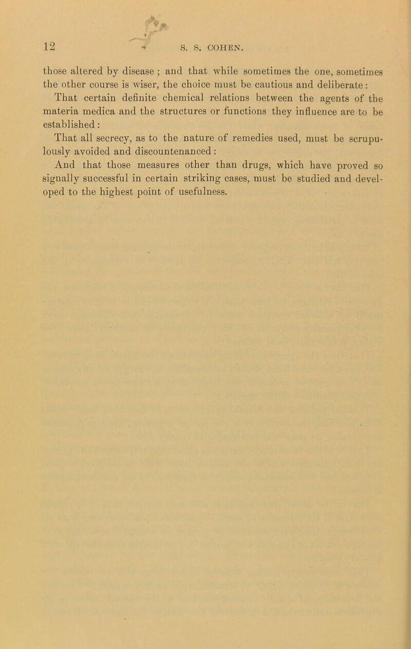 those altered by disease ; and that while sometimes the one, sometimes the other course is wiser, the choice must be cautious and deliberate: That certain definite chemical relations between the agents of the materia medica and the structures or functions they influence are to be established: That all secrecy, as to the nature of remedies used, must be scrupu- lously avoided and discountenanced: And that those measures other than drugs, which have proved so signally successful in certain striking cases, must be studied and devel- oped to the highest point of usefulness.