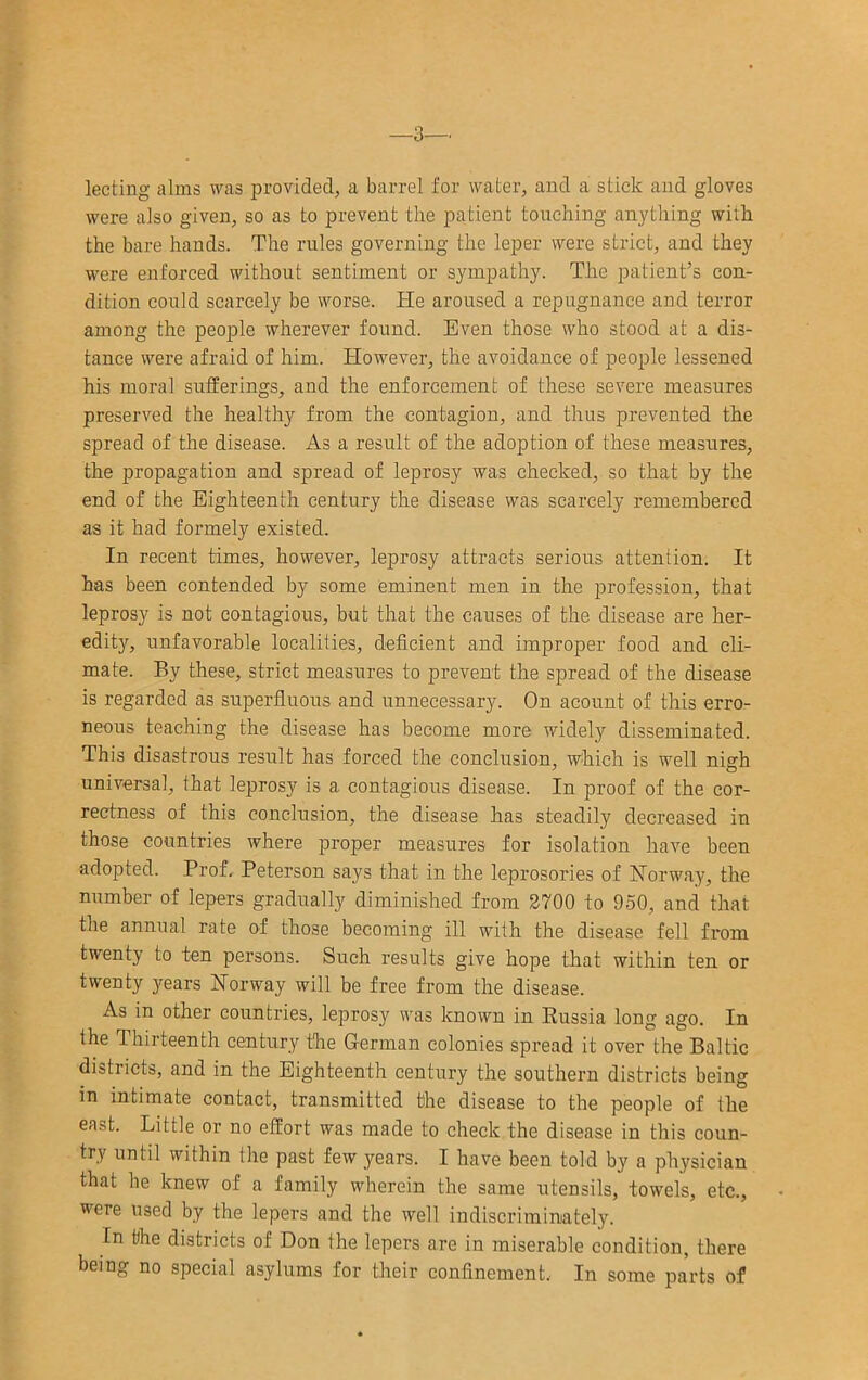 3—. lecting alms was provided, a barrel for water, and a stick and gloves were also given, so as to prevent the patient touching anything with the bare hands. The rules governing the leper were strict, and they were enforced without sentiment or sympathy. The patient’s con- dition could scarcely be worse. He aroused a repugnance and terror among the people wherever found. Even those who stood at a dis- tance were afraid of him. However, the avoidance of people lessened his moral sufferings, and the enforcement of these severe measures preserved the healthy from the contagion, and thus prevented the spread of the disease. As a result of the adoption of these measures, the propagation and spread of leprosy was checked, so that by the end of the Eighteenth century the disease was scarcely remembered as it had formely existed. In recent times, however, leprosy attracts serious attention. It has been contended by some eminent men in the profession, that leprosy is not contagious, but that the causes of the disease are her- edity, unfavorable localities, deficient and improper food and cli- mate. By these, strict measures to prevent the spread of the disease is regarded as superfluous and unnecessary. On acount of this erro- neous teaching the disease has become more widely disseminated. This disastrous result has forced the conclusion, which is well nigh universal, that leprosy is a contagious disease. In proof of the cor- rectness of this conclusion, the disease has steadily decreased in those countries where proper measures for isolation have been adopted. Prof, Peterson says that in the leprosories of Norway, the number of lepers gradually diminished from 3700 to 950, and that the annual rate of those becoming ill with the disease fell from twenty to ten persons. Such results give hope that within ten or twenty years Norway will be free from the disease. As in other countries, leprosy was known in Russia long ago. In the Thirteenth century the German colonies spread it over the Baltic districts, and in the Eighteenth century the southern districts being in intimate contact, transmitted the disease to the people of the east. Little or no effort was made to check the disease in this coun- try until within the past few years. I have been told by a physician that he knew of a family wherein the same utensils, towels, etc., were used by the lepers and the well indiscriminately. In the districts of Don the lepers are in miserable condition, there being no special asylums for their confinement. In some parts of
