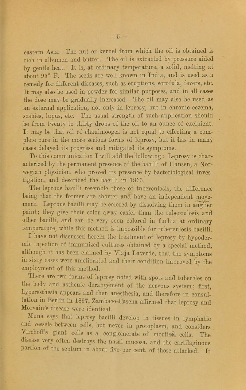—5— eastern Asia. The nut or kernel from which the oil is obtained is ridh in albumen and butter. The oil is extracted by pressure aided by gentle heat. It is, at ordinary temperature, a solid, melting at about 95° F. The seeds are well known in India, and is used as a remedy for different diseases, such as eruptions, scrofula, fevers, etc. It may also be used in powder for similar purposes, and in all cases the dose may be gradually increased.. The oil may also be used as an external application, not only in leprosy, but in chronic eczema, scabies, lupus, etc. The usual strength of such application should be from twenty to thirty drops of the oil to an ounce of excipient. It may be that oil of chaulmoogea is not equal to effecting a com- plete cure in the more serious forms of leprosy, but it has in many cases delayed its progress and mitigated its symptoms. To this communication I will add the following: Leprosy is char- acterized by the permanent presence of the bacilli of Hansen, a Nor- wegian physician, who proved its presence by bacteriological inves- tigation, and described the bacilli in 1873. The leprous bacilli resemble those of tuberculosis, the difference being that the former are shorter and have an independent move- ment. Leprous bacilli may be colored by dissolving them in angher paint; they give their color away easier than the tuberculosis and other bacilli, and can be very soon colored in fuchia at ordinary temperature, while this method is impossible for tuberculosis bacilli. I have not discussed herein the treatment of leprosy by hypoder- mic injection of immunized cuttures obtained by a special method, although it has been claimed by Vlaja Laverde, that the symptoms in sixty cases were ameliorated and their condition improved by the employment of this method. There are two forms of leprosy noted with spots and tubercles on the body and asthenic derangement of the nervous system; first, hyperesthesia appears and then anesthesia, and therefore in consul- tation in Berlin in 1897, Zambaco-Pasc'ha affirmed that leprosy and Morvain’s disease were identical. Muna says that leprosy bacilli develop in tissues in l^unphatic and vessels between cells, but never in protoplasm, and considers Virchoff’s giant cells as a conglomerate of mortis®! cells. The disease very often destroys the nasal mucosa, and the cartilaginous portion.of the septum in about five per cent, of those attacked. It