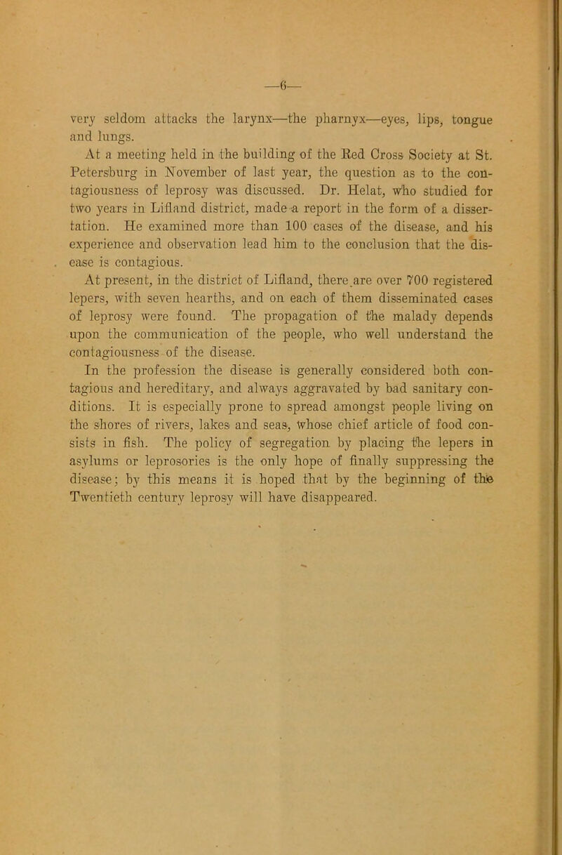 very seldom attacks the larynx—the pharnyx—eyes, lips, tongue and lungs. y\.t a meeting held in the building of the Bed Cross Society at St. Petersburg in November of last year, the question as to the con- tagiousness of leprosy was discussed. Dr. Helat, who studied for two years in Lifland district, made a report in the form of a disser- tation. He examined more than 100 cases of the disease, and his experience and observation lead him to the conclusion that the dis- ease is contagious. At present, in the district of Lifland, there.are over 700 registered lepers, with seven hearths, and on each of them disseminated cases of leprosy were found. The propagation of the malady depends upon the communication of the people, who well understand the contagiousness of the disease. In the profession the disease is generally considered both con- tagious and hereditary, and always aggravated by bad sanitary con- ditions. It is especially prone to spread amongst people living on the shores of rivers, lakes and seas. Whose chief article of food con- sists in fish. The policy of segregation by placing the lepers in asylums or leprosories is the only hope of finally suppressing the disease; by this means it is hoped that by the beginning of thfe Twentieth century leprosy will have disappeared.