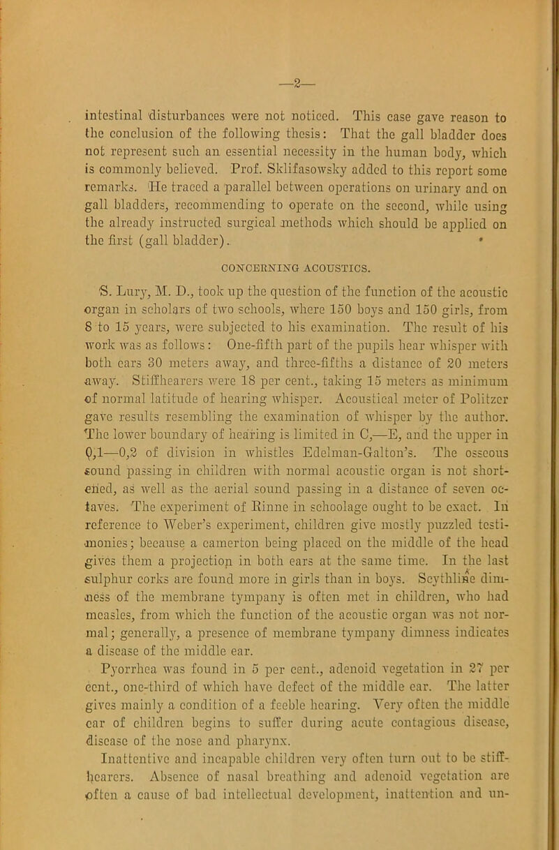 ■2— intestinal 'disturbances were not noticed. This case gave reason to the conclusion of the following thesis: That the gall bladder does not represent such an essential necessity in the human body, which is commonly believed. Prof. Sklifasowsky added to this report some remarks. ‘He traced a parallel between operations on urinary and on gall bladders, recommending to operate on the second, while using the already instructed surgical anethods which should be applied on the first (gall bladder). » CONCERNING ACOUSTICS. S. Lilly, M. D., took up the question of the function of the acoustic organ in scholars of two schools, where 150 boys and 150 girls, from 8 to 15 years, ivere subjected to his examination. The result of his work was as follows: One-fifth part of the pupils hear whisper with both cars 30 meters away, and three-fifths a distance of 20 meters away. Stilfhearers v/ere 18 per cent., taking 15 meters as minimum of normal latitude of hearing whisper. Acoustical meter of Politzer gave results resembling the examination of whisper by the author. The lower boundary of hearing is limited in C,—E, and the upper in 9,1—0,2 of division in whistles Edelman-Galton’s. The osseous sound passing in children with normal acoustic organ is not short- ened, as well as the aerial sound passing in a distance of seven oc- taves. The experiment of Einne in sehoolage ought to be exact. In reference to Weber’s experiment, children give mostly puzzled testi- anonies; because a camerton being placed on the middle of the head gives them a projection in both cars at the same time. In the last sulphur corks are found more in girls than in boj’s. Scythline dim- ness of the membrane tympany is often met in children, who had measles, from which the function of the acoustic organ was not nor- mal; generally, a presence of membrane tympany dimness indicates a disease of the middle ear. Pyorrhea was found in 5 per cent., adenoid vegetation in 27 per cent., one-third of which have defect of the middle car. The latter gives mainly a condition of a feeble hearing. Very often the middle car of children begins to sutler during acute contagious disease, disease of the nose and pharynx. Inattentive and incapable children very often turn out to be stitf- hearers. Absence of nasal breathing and adenoid vegetation are often a cause of bad intellectual development, inattention and un-