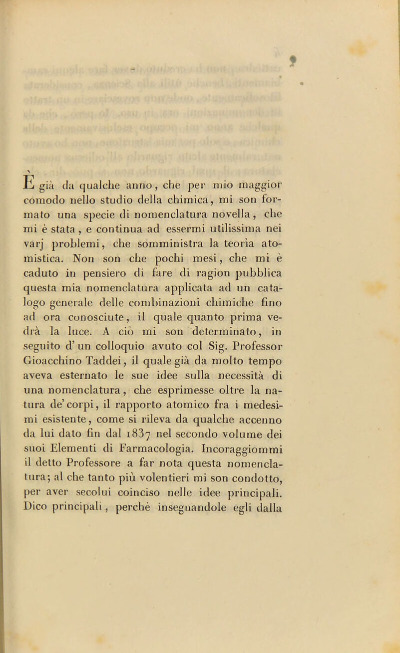 9 E già da qualche anno, che per mio maggior comodo nello studio della chimica, mi son for- mato una specie di nomenclatura novella, che mi è stata , e continua ad essermi utilissima nei varj problemi, che somministra la teoria ato- mistica. Non son che pochi mesi, che mi è caduto in pensiero di fare di ragion pubblica questa mia nomenclatura applicata ad un cata- logo generale delle combinazioni chimiche fino ad ora conosciute, il quale quanto prima ve- drà la luce. A ciò mi son determinato, in seguito d’ un colloquio avuto col Sig. Professor Gioacchino Taddei, il quale già da molto tempo aveva esternato le sue idee sulla necessità di una nomenclatura, che esprimesse oltre la na- tura de’corpi, il rapporto atomico fra i medesi- mi esistente, come si rileva da qualche accenno da lui dato fin dal 1837 nel secondo volume dei suoi Elementi di Farmacologia. Incoraggiommi il detto Professore a far nota questa nomencla- tura; al che tanto più volentieri mi son condotto, per aver secolui coinciso nelle idee principali. Dico principali, perchè insegnandole egli dalla