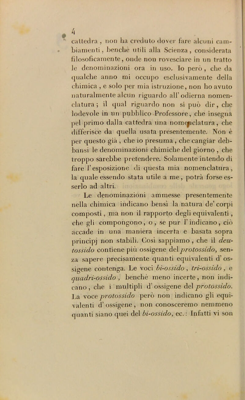  cilUedra , non lui credulo dover lare alcuni cain- • bianienli, benché utili alla Scienza , considerata filosoficaniente, onde non rovesciare in un tratto le denominazioni ora in uso. lo però , che da qualche anno mi occupo esclusivamente della chimica , e solo per mia istruzione, non ho avuto naturalmente alcun riguardo all’odierna nomen- clatura ; il qual riguardo non si può dir, che lodevole in un pubblico Professore, che insegna pel primo dalla cattedra una nomeyiclatura, che differisce da quella usata presentemente. Non è per questo già , che io presuma , che cangiar deb- bansi le denominazioni chimiche del giorno , che troppo sarebbe pretendere. Solamente intendo di fare l’esposizione di questa mia nomenclatura, la quale essendo stata utile a me, potrà forse es- serlo ad altri. Le denominazioni ammesse presentemente nella chimica indicano ben.sì la natura de’corpi composti, ma non il rapporto degli equivalenti, che gli compongono, o, .se pur l’indicano, ciò accade in una maniera incerta e basata sopra principi non stabili. Così sappiamo , che il deu- tossido contiene più ossigeno del protossido, sen- za sapere precisamente quanti equivalenti d’ os- sigeno contenga. Le voci bi-ossido, tri-ossido, e quadri-ossido , benché meno incerte, non indi- cano, che i multipli d’o.ssigene del protossido. La voce protossido però non indicano gli equi- valenti d’ossigeno , non conosceremo nemmeno quanti siano quei del bi-ossido, ec.: Infatti vi son
