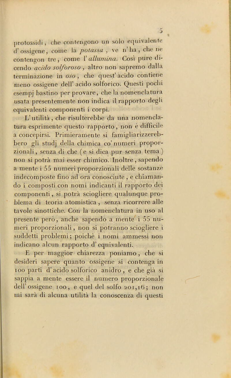 protossidi, die contengono un solo equivalente (l’ossigene, come la potassa , ve n ha, che ne contengon tre, come \ allumina. Così pure di- cendo acido solforoso, altro non sapremo dalla terminazione in , che quest’acido contiene meno ossigeno dell’ acido solforico. Questi pochi esempj bastino per provare, che la nomenclatura usata presentemente non indica il rapporto degli equivalenti componenti i corpi. L’utilità, che risulterebbe da una nomencla- tura esprimente questo rapporto, non è difficile a concepirsi. Primieramente si famiglia rizzereb- bero gli studj della chimica co’ numeri propoi- zionali, senza di che (e ^si dica pur senza tema) non si potrà mai esser chimico. Inoltre, sapendo a mente i 55 numeri proporzionali delle sostanze indecomposte fino ad ora conosciute , e chiaman- do i composti con nomi indicanti il rapporto dei componenti, si potrà sciogliere cjualunque pro- “ bleraa di teorìa atomistica , senza ricorrere alle tavole sinottiche. Con la nomenclatura in uso al presente però, anche sapendo a mente^ i 55 nu- meri proporzionali, non si potranno sciogliere i suddetti problemi; poiché i nomi ammessi non indicano alcun rapporto d’equivalenti. E per maggior chiarezza poniamo, che si desideri sapere quanto ossigeno .si contenga in loo parti d’acido solforico anidro, e che già si sappia a mente essere il numero proporzionale dell’ossigene loo, e quel del solfo 201,16; non mi sarà di alcuna utilità la conoscenza di questi