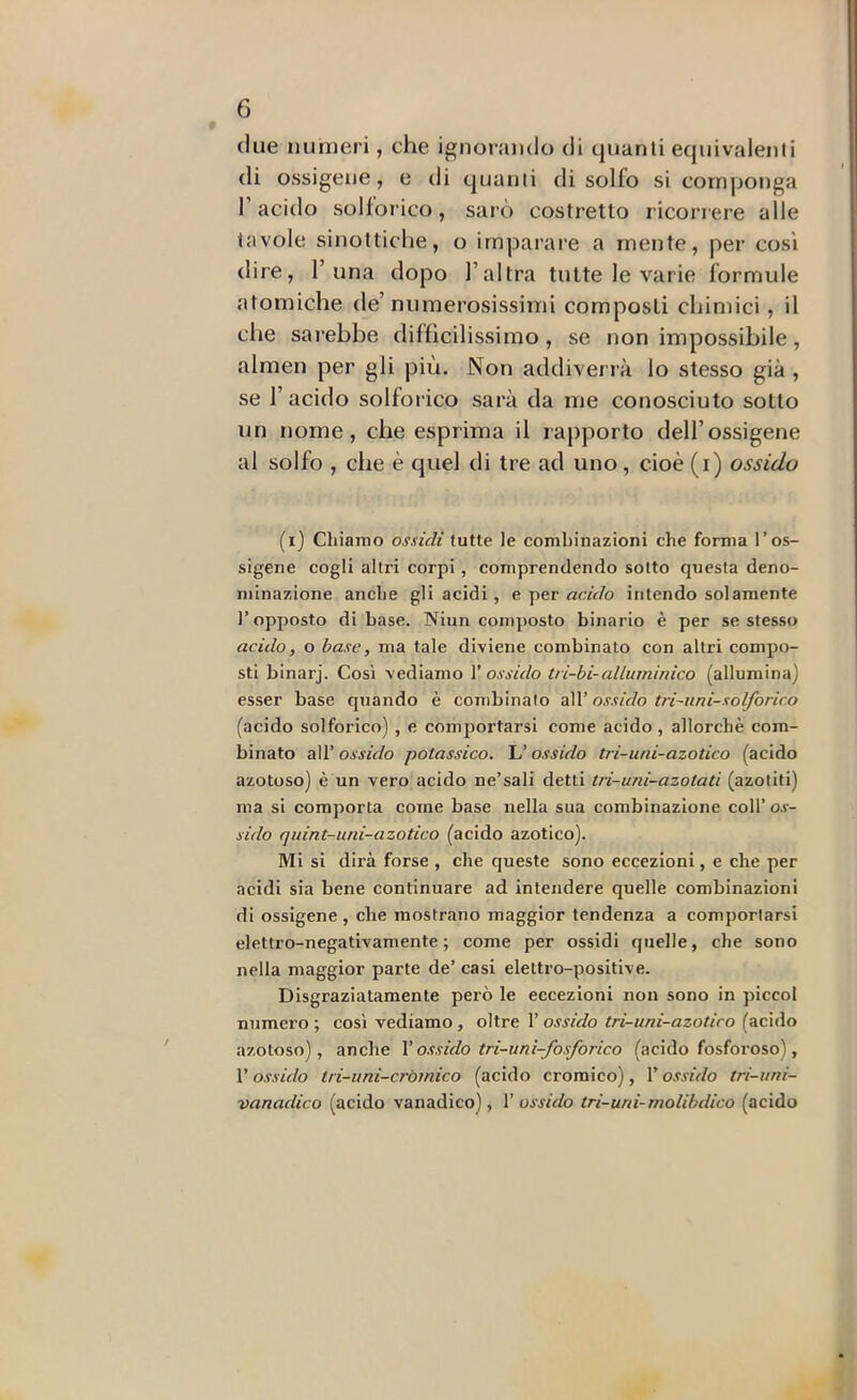 f due numeri, che ignorando di quanti equivalenti di ossigene, e di quanti di solfo si componga r acido solforico, sarò costretto ricorrere alle tavole sinottiche, o imparare a mente, per così dire, r una dopo l’altra tutte le varie formule atomiche de’ numerosissimi composti chimici, il che sarebbe difficilissimo, se non impossibile, almen per gli più. Non addiverrà lo stesso già , se l’acido solforico sarà da me conosciuto sotto un nome, che esprima il rapporto dell’ossigene al solfo , che è quel di tre ad uno, cioè (i) ossido (i) Chiamo ossidi tutte le combinazioni che forma l’os- sigene cogli altri corpi, comprendendo sotto questa deno- minazione anche gli acidi, e per acido intendo solamente r opposto di base. Niun composto binario è per se stessi) acido, o base, ma tale diviene combinato con altri compo- sti binarj. Cosi vediamo Y ossido tri-bi-alluminico (allumina) esser base quando è combinato all’ ossido tri-iini-solforic.o (acido solforico), e comportarsi come acido, allorché com- binato aW ossido potassico. U ossido tri-uni-azotico (acido azotoso) è un vero acido ne’sali detti tri-uni-azotati (azotiti) ma si comporta come base nella sua combinazione coll’ os- sido quint-uni-azotico (acido azotico). Mi si dirà forse , che queste sono eccezioni, e che per acidi sia bene continuare ad intendere quelle combinazioni di ossigene , che mostrano maggior tendenza a comportarsi elettro-negativamente ; come per ossidi quelle, che sono nella maggior parte de’ casi elettro-positive. Disgraziatamente però le eccezioni non sono in picco! numero ; cosi vediamo, oltre l’ossido tri-uni-azotico (acido azotoso), anche V ossido tri-uni-fosforico (acido fosforoso), Y ossido tri-uni-cròmico (acido cromico), Y ossido tri-uni- vanadico (acido vanadico), Y ossido tri-uni-molibdico (acido