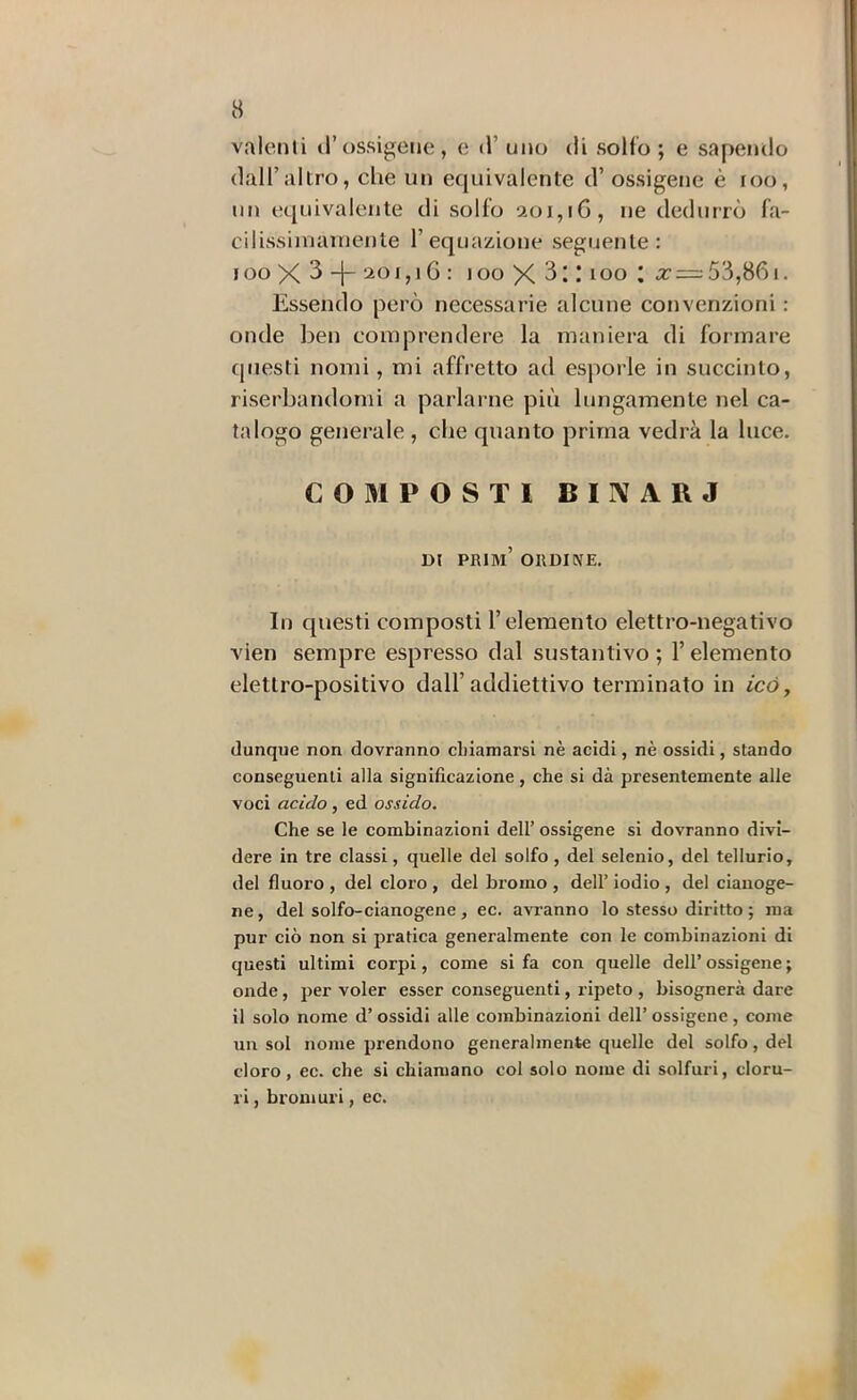 valenti d’ossigene, e d’ uno di solfo ; e sapendo dall’altro, che un equivalente d’ossigene è loo, un equivalente di solfo aoi,i6, ne dedurrò fa- cilissiiuainenle l’equazione seguente: lOO X 3 f ò : loo X * loo ; a: = 53,861. Essendo però necessarie alcune convenzioni : onde ben comprendere la maniera di formare questi nomi, mi affretto ad esporle in succinto, riserbandomi a parlarne più lungamente nel ca- talogo generale , che quanto prima vedrà la luce. COMPOSTI BIIVARJ DI prim’ ordine. In questi composti l’elemento elettro-negativo vien sempre espresso dal sostantivo ; l’elemento elettro-positivo dall’addiettivo terminato in icò, dunque non dovranno chiamarsi nè acidi, nè ossidi, stando conseguenti alla significazione, che si dà presentemente alle voci acido, ed ossido. Che se le combinazioni dell’ ossigene si dovranno divi- dere in tre classi, quelle del solfo , del selenio, del tellurio, del fluoro , del cloro , del bromo , dell’ iodio , del cianoge- ne, del solfo-cianogene, ec. avi’anno lo stesso diritto ; ma pur ciò non si pratica generalmente con le combinazioni di questi ultimi corpi, come si fa con quelle dell’ ossigene ; onde, per voler esser conseguenti, ripeto , bisognerà dare il solo nome d’ossidi alle combinazioni dell’ ossigene , come un sol nome prendono generalmente quelle del solfo, del cloro, ec. che si chiamano col solo nome di solfuri, cloru- ri , bromuri, ec.