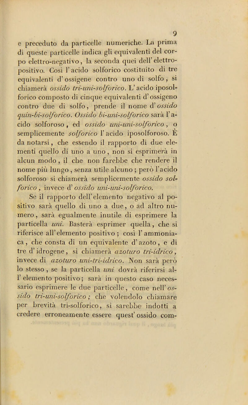 e preceduto da particelle numeriche. La prima di queste particelle indica gli equivalenti del cor- po elettro-negativo, la seconda quei dell’elettro- positivo. Così l’acido solforico costituito di tre equivalenti d’o.ssigene contro uno di solfo, si chiamerà ossido tri-uni-so I/o rico. L’acido iposol- forico composto di cinque equivalenti d’ossigeno contro due di solfo, prende il nome d'ossido quin-bi-solforico. Ossido hi-uni-solforico saia l’a- cido solforoso, ed ossido uni-uni-solforico, o semplicemente solforico l’acido iposolforoso. E da notarsi, che essendo il rapporto di due ele- menti quello di uno a uno, non si esprimerà in alcun modo, il che non farebbe che rendere il nome più lungo , senza utile alcuno ; però l’acido solforoso si chiamerà semplicemente ossido sol- forico , invece d’ossido uni-uni-solforico. Se il rapporto dell’elemento negativo al po- sitivo sarà quello di uno a due, o ad altro nu- mero, sarà egualmente inutile di esprimere la particella uni. Basterà esprimer quella, che si riferisce all’elemento positivo; così l’ammonia- ca, che consta di un equivalente d’azoto, e di tre d’idrogene, si chiamerà azoturo tri-idrico, invece di azoturo uni-tri-idrico. Non sarà però lo stesso , se la particella uni dovrà riferirsi al- l’elemento positivo ; sarà in questo caso neces- sario esprimere le due particelle, come nell’o.y- sido tri-uni-solforico ; che volendolo chiamare per brevità tri-solforico, si sarebbe indotti a credere erroneamente essere quest’ossido com-