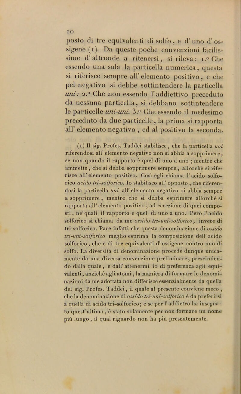!0 posto (li tre equivalenti di solfo, e d’uno d’os- sigene (i). Da queste poche convenzioni hicilis- siine d’altronde a ritenersi, si rileva: i.® Che essendo una sola la jìarticella numerica, questa si riferisce sempre all’elemento positivo, e che pel negativo si debbe sottintendere la particella uni: 2.® Che non essendo l’addiettivo preceduto da nessuna particella, si debbano sottintendere le particelle uni-uni. 3.® Che essendo il medesimo preceduto da due particelle, la prima si rapporta all’ elemento negativo , ed al positivo la seconda. (i) Il sig. Profes. Taddei stabilisce, che la particella uni riferendosi all’ elemento negativo non si abbia a sopprimere, se non quando il rapporto è quel di uno a uno ; mentre che ammette, che si debba sopprimere sempre , allorché si rife- risce all’ elemento positivo. Cosi egli chiama l'acido solfo- rico acido tri-solforico. Io stabilisco all’ opposto , che riferen- dosi la particella uni all’elemento negativo si abbia sempre a sopprimere , mentre che si debba esprimere allorché si rapporta all’ elemento positivo , ad eccezione di quei compo- sti , ne’quali il rapporto é quel di uno a uno. Però l’acido solforico si chiama da me ossido tri-uni-solforico, invece di tri-solforico. Pare infatti che questa denominazione di ossido tri-uni-solforico meglio esprima la composizione dell’ acido solforico, che é di tre equivalenti d’ossigena contro uno di solfo. La diversità di denominazione procede dunque unica- mente da una diversa convenzione preliminare, prescinden- do dalla quale , e dall’ attenermi io di preferenza agli equi- valenti, anziché agli atomi, la maniera di formare le denomi- nazioni da me adottata non differisce essenzialmente da quella del sig. Profes. Taddei, il quale al presente conviene meco , che la denominazione di ossido tri-uni-solforico è da preferirsi a quella di acido tri-solforico; e se per l’addietro ha insegna- to quest’ultima , é stato solamente per non formare un nome più lungo, il qual riguardo non ha più presentemente.