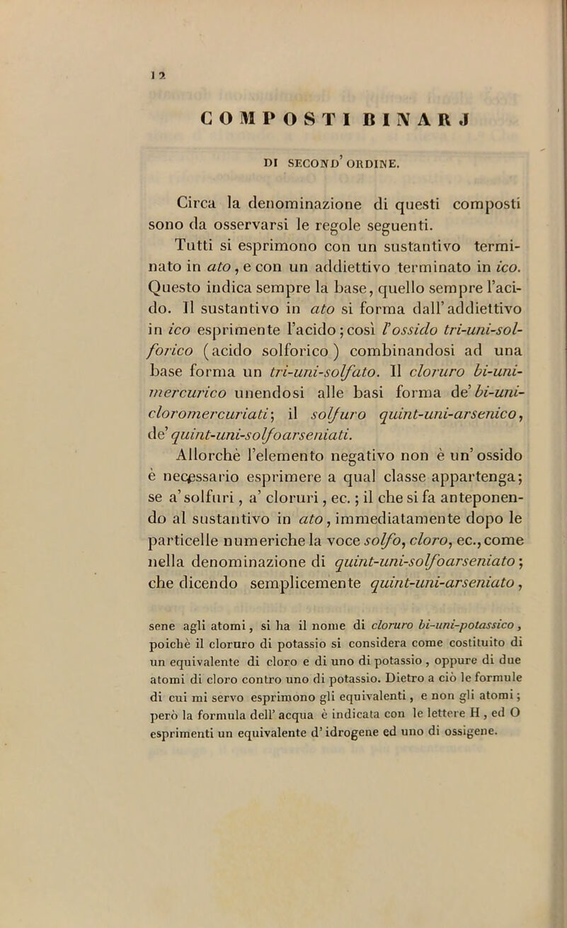 COMPOSTI BIIVARJ m SECONd’ORDINE. Circa la denominazione di questi composti sono da osservarsi le regole seguenti. Tutti si esprimono con un sostantivo termi- nato in ato, e con un addiettivo terminato in ico. Questo indica sempre la base, quello sempre l’aci- do. Il sostantivo in ato si forma dall’addiettivo in ico esprimente l’acido;così l’ossido tri-uni-sol- forico (acido solforico) combinandosi ad una base forma un tri-uni-solfato. Il cloruro bi-uni- inercurico unendosi alle basi forma àd bi-uni- cloromercuriati'^ il solfuro quint-uni-arseriico, Ae quint-uni-solfoarseniati. Allorché l’elemento negativo non è un’ossido è necessario esprimere a qual classe appartenga; se a’solfuri, a’ cloruri, ec. ; il che si fa anteponen- do al sostantivo in ató, immediatamente dopo le particelle numeriche la voce solfo., cloro, ec.,come nella denominazione di quint-uni-solfoarseniato] che dicendo semplicemente quint-uni-arseniato, sene agli atomi, si ha il nome di cloruro bi-uni-potassico, poiché il cloruro di potassio si considera come costituito di un equivalente di cloro e di uno di potassio , oppure di due atomi di cloro contro uno di potassio. Dietro a ciò le formule di cui mi servo esprimono gli equivalenti, e non gli atomi ; però la formula dell’ acqua è indicata con le lettere H , ed O esprimenti un equivalente d’idrogene ed uno di ossigene.