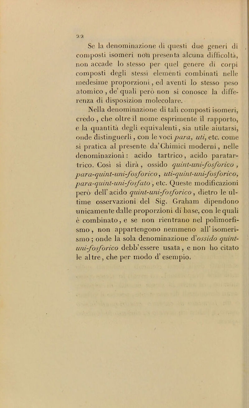 Se l:i (lenominazione di questi due generi di composti isomeri non presenta alcuna difficoltà, non accade lo stesso per quel genere di cor pi composti degli stessi elementi combirrati nelle medesime proporzioni, ed aventi lo stesso peso atomico , de’quali però non si conosce la diffe- renza di disposizion molecolare. Nella denominaziorre di tali composti isomeri, credo , che oltre il nome espi-imente il rapporto, e la quantità degli equivalenti, sia utile aiutarsi, onde distinguerli, con le \oc\ para, uti, etc. come si pratica al presente da’Chimici moderni, nelle denominazioni : acido tartrico, acido paratar- trico. Così si dii’à , ossido quint-uni-fosforicu , para-quint-iini-fosforico, uti-qiiint-uni-fosforico, para-quint-uni-fosfato, etc. Queste modificazioni però (leir acido quint-unifosforico, dietro le ul- time osservazioni del Sig. Gi’aham dipendono unicamente dalle propoi'zioni di base, con le quali è combinato, e se non rientrano nel polimorfi- smo, non appartengono nemmeno all’isomeri- smo ; onde la sola denominazione ^ossido quint- uiii-fosforico debb’essere usata, e non ho citato le altre, che per modo d’esempio.