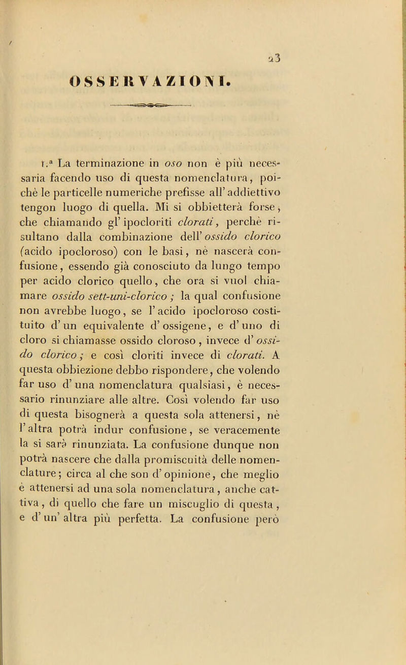 / 12 3 O S S K II Y A Z1 O N I. r,® La terminazione in oso non è più neces- saria facendo uso di questa nomenclatura, poi- ché le particelle numeriche prefisse all’addiettivo tengon luogo di quella. Mi si obbietterà forse, che chiamando gl’ipocloriti clorati, perchè ri- sultano dalla combinazione dell’ ossido clorico (acido ipocloroso) con le basi, nè nascerà con- fusione, essendo già conosciuto da lungo tempo per acido clorico quello, che ora si vuol chia- mare ossido sett-uni-clorico ; la qual confusione non avrebbe luogo, se l’acido ipocloroso costi- tuito d’un equivalente d’ossigene, e d’uno di cloro si chiamasse ossido cloroso , invece d’ ossi- do clorico; e così cloriti invece di clorati. A questa obbiezione debbo rispondere, che volendo far uso d’ una nomenclatura qualsiasi, è neces- sario rinunziare alle altre. Così volendo far uso di questa bisognerà a questa sola attenersi, nè l’altra potrà indur confusione, se veracemente la si sarà rinunziata. La confusione dunque non potrà nascere che dalla promiscuità delle nomen- clature; circa al che son d’opinione, che meglio è attenersi ad una sola nomenclatura, anche cat- tiva , di quello che fare un miscuglio di questa , e d’un’ altra più perfetta. La confusione però