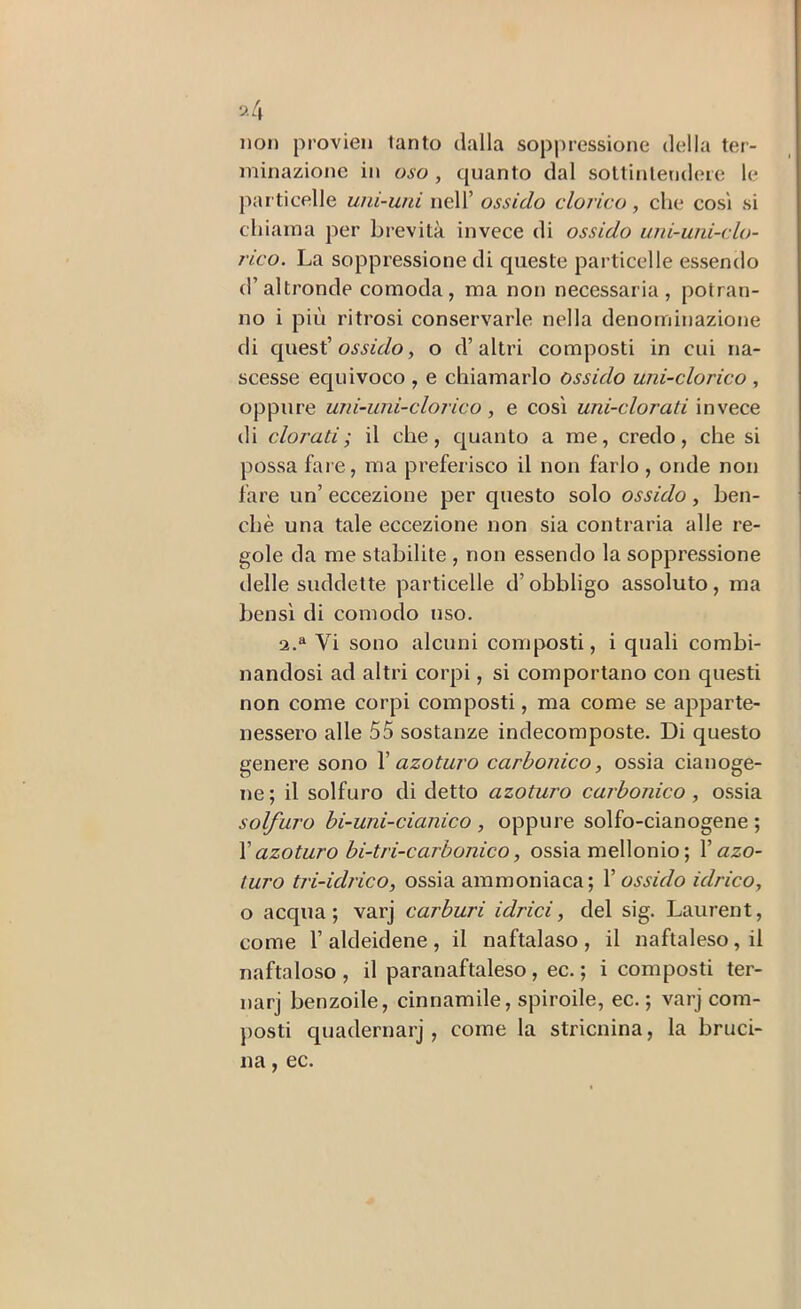 9.4 iioj) provieii tanto dalla soppressione della ter- minazione in oso , quanto dal sottintendere le particelle uni-uni nell’ ossido clorico, che così si cliiama per brevità invece di ossido uni-uni-clo- rico. La soppressione di queste particelle essendo d’altronde comoda, ma non necessaria, potran- no i più ritrosi conservarle nella denominazione di quest’, o d’altri composti in cui na- scesse ec[uivoco , e chiamarlo ossido uni-clorico , oppure uni-uni-clorico, e così uni-clorati invece di clorati; il che, quanto a me, credo, che si possa fai e, ma preferisco il non farlo, onde non fare un’ eccezione per questo solo ossido, ben- ché una tale eccezione non sia contraria alle re- gole da me stabilite , non essendo la soppressione delle suddette particelle d’obbligo assoluto, ma bensì di comodo uso. 2.^ Vi sono alcuni composti, i quali combi- nandosi ad altri corpi, si comportano con questi non come corpi composti, ma come se apparte- nessero alle 55 sostanze indecomposte. Di questo genere sono V azoturo carbonico, ossia cianoge- no ; il solfuro di detto azoturo carbonico , ossia solfuro bi-uni-cianico , oppure solfo-cianogene ; \ azoturo bi-tri-carbonico, ossia mellonio ; Y azo- turo tri-idrico, ossia ammoniaca; Y ossido idrico, o acqua; varj carburi idrici, del sig. Laurent, come r aldeidene , il naftalaso , il naftaleso, il naftaloso , il paranaftaleso, ec. ; i composti ter- narj benzoile, cinnamile, spiroile, ec. ; varj com- j)Osti quadernarj , come la stricnina, la bruci- na, ec.