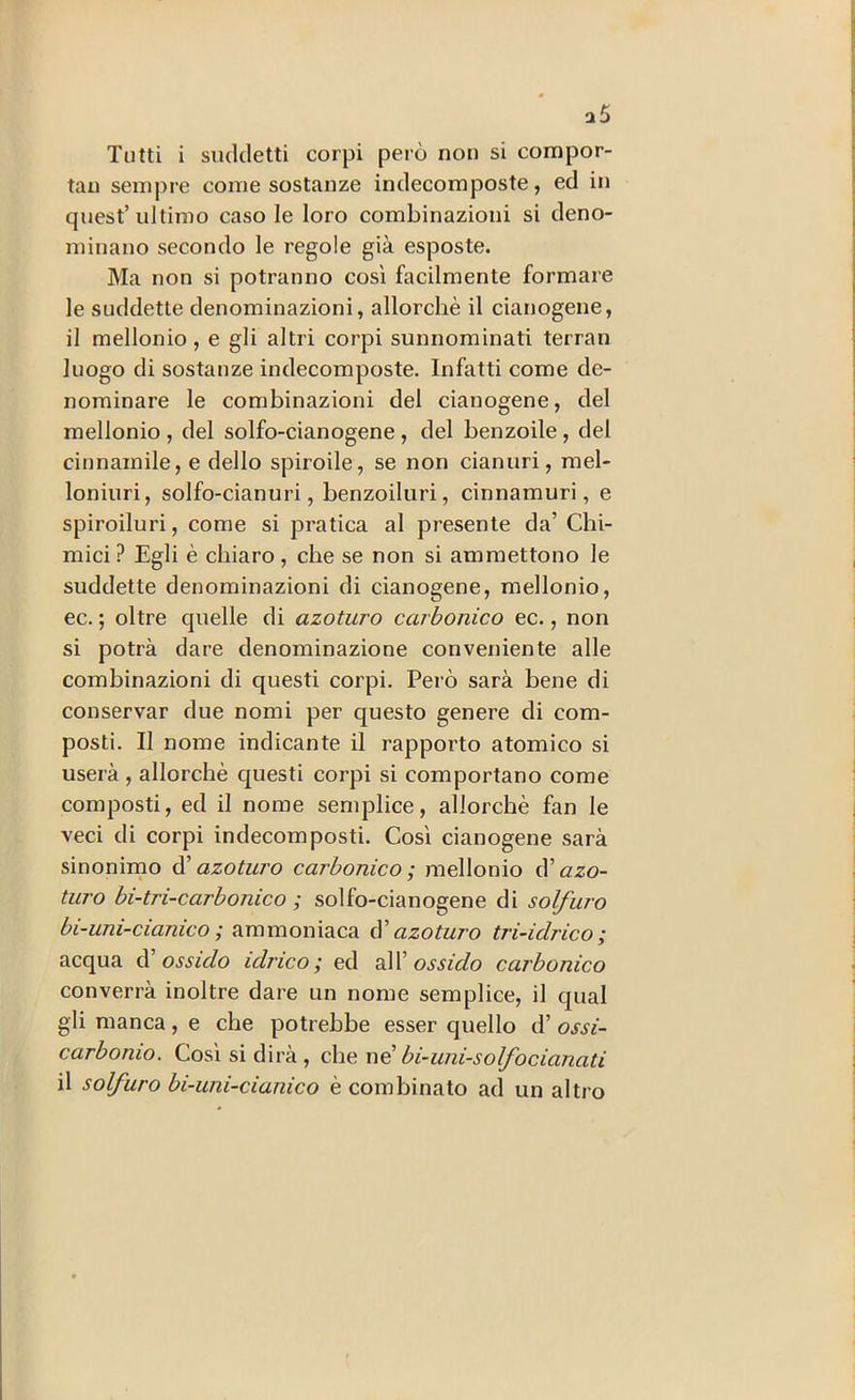 a5 Tutti i suddetti corpi però non si compor- tai! sempre come sostanze indecomposte, ed in quest’ ultimo caso le loro combinazioni si deno- minano secondo le regole già esposte. Ma non si potranno così facilmente formare le suddette denominazioni, allorché il cianogene, il mellonio, e gli altri corpi sunnominati terran luogo di sostanze indecomposte. Infatti come de- nominare le combinazioni del cianogene, del mellonio , del solfo-cianogene, del benzoile, del cinnainile, e dello spiroile, se non cianuri, rael- loniuri, solfo-cianuri, benzoiluri, cinnamuri, e spiroiluri, come si pratica al presente da’ Chi- mici ? Egli è chiaro, che se non si ammettono le suddette denominazioni di cianogene, mellonio, ec. ; oltre quelle di azoturo carbonico ec., non si potrà dare denominazione conveniente alle combinazioni di questi corpi. Però sarà bene di conservar due nomi per questo genere di com- posti. Il nome indicante il rapporto atomico si userà, allorché cj[uesti corpi si comportano come composti, ed il nome semplice, allorché fan le veci di corpi in decomposti. Così cianogene sarà sinonimo dì azoturo carbonico; mellonio dì azo- turo bi-tri-carbonico ; solfo-cianogene di solfuro bi-uni-cianico ; ammoniaca dì azoturo tri-idrico; acqua d ossido idrico; ed sW ossido carbonico converrà inoltre dare un nome semplice, il qual gli manca, e che potrebbe esser quello d’ ossi- carbonio. Così si dirà, che x\d bi-uni-solfo cianati il solfuro bi-uni-cianico é combinato ad un altro