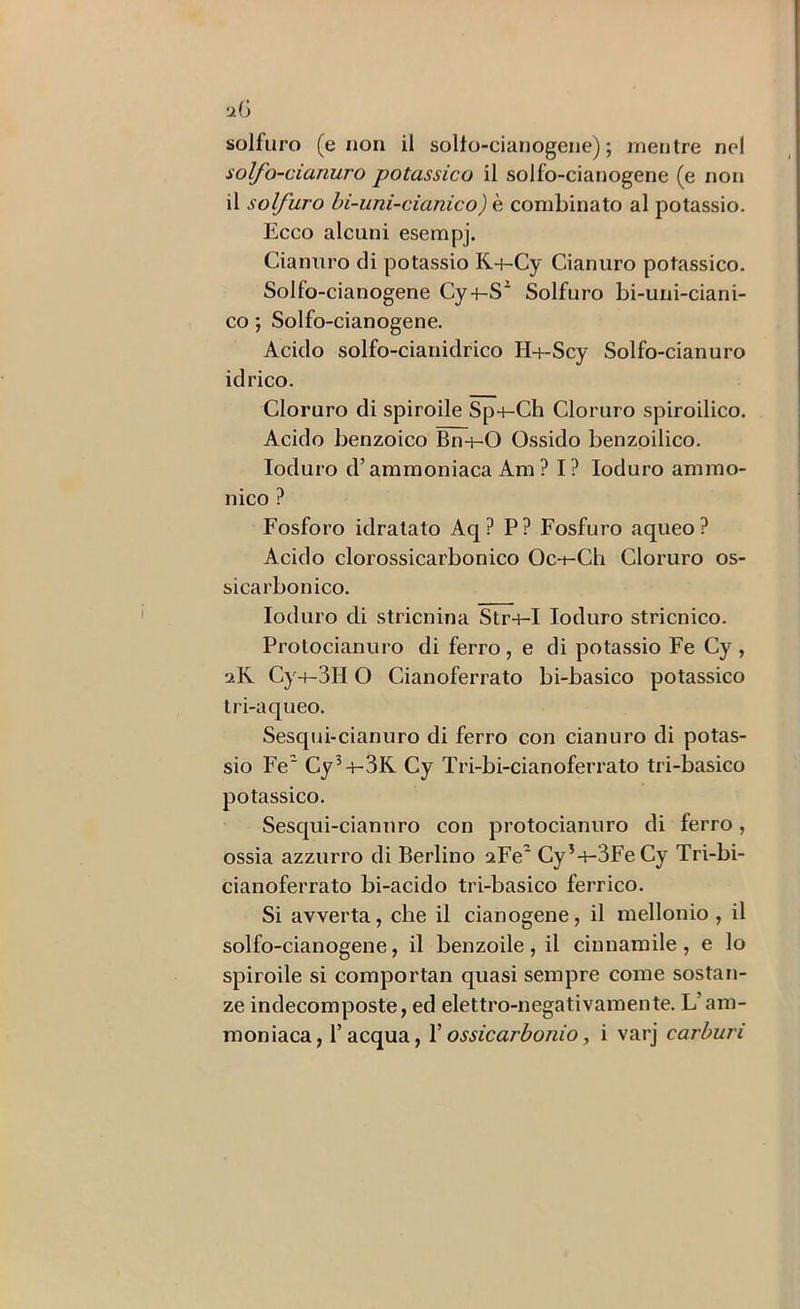 liG solfuro (e non il sollo-cianogene) ; mentre nel solfo-cianuro potassico il solfo-cianogene (e non il solfuro hi-uni-cianico) è combinato al potassio. Ecco alcuni esempj. Cianuro eli potassio K-j-Cy Cianuro potassico. Solfo-cianogene Cy+-S^ Solfuro bi-uni-ciani- co ; Solfo-cianogene. Acido solfo-cianidrico H-f-Sey Solfo-cianuro idrico. Cloruro di spiroile Sp4-Ch Cloruro spiroilico. Acido benzoico Bn-nO Ossido benzoilico. Ioduro d’ammoniaca Am ? I? Ioduro amino- li ico ? Fosforo idratato Aq? P? Fosfuro aqueo? Acido clorossicarbonico Oc-i-Ch Cloruro os- sicarbonico. Ioduro di stricnina Str+-I Ioduro stricnico. Prolocianuro di ferro, e di potassio Fe Cy , aK Cy-t-3H O Cianoferrato bi-basico potassico tri-aqueo. Sesqui-cianuro di ferro con cianuro di potas- sio Fe Cy^+-3K Cy Tri-bi-cianoferrato tri-basico potassico. Sesqui-cianuro con protocianuro di ferro, ossia azzurro di Berlino aFe Cy’-i-3Fe Cy Tri-bi- cianoferrato bi-acido tri-basico ferrico. Si avverta, che il cianogene, il mellonio , il solfo-cianogene, il benzoile, il ciunaniile , e lo spiroile si comportan quasi sempre come sostan- ze indecomposte, ed elettro-negativamente. L’am- moniaca, l’acqua, Vossicarbonio, i varj carburi