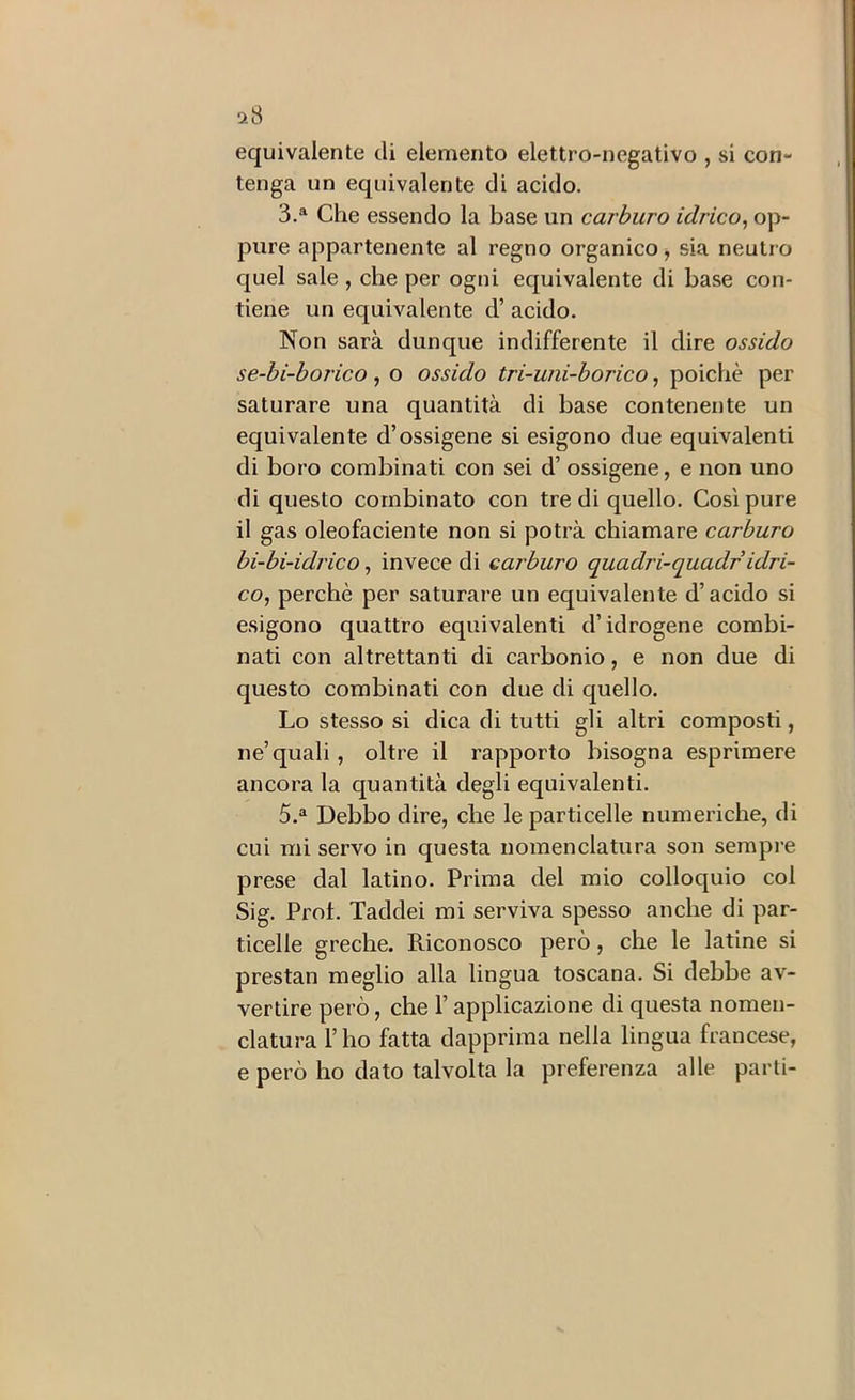 ck8 equivalente eli elemento elettro-negativo , si con- tenga un equivalente di acido. 3.^ Che essendo la base un carburo idrico^ op- pure appartenente al regno organico, sia neutro quel sale , che per ogni equivalente di base con- tiene un equivalente d’ acido. Non sarà dunque indifferente il dire ossido se-bi-horico , o ossido tri-uni-borico, poiché per saturare una quantità di base contenente un equivalente d’ossigeno si esigono due equivalenti di boro combinati con sei d’ ossigeno, e non uno di questo combinato con tre di quello. Così pure il gas oleofaciente non si potrà chiamare carburo bi-bi-idrico, invece di carburo quadri-quadr idri- co, perchè per saturare un equivalente d’acido si esigono quattro equivalenti d’idrogeno combi- nati con altrettanti di carbonio, e non due di questo combinati con due di quello. Lo stesso si dica di tutti gli altri composti, ne’quali, oltre il rapporto bisogna esprimere ancora la quantità degli equivalenti. 5.“ Debbo dire, che le particelle numeriche, di cui mi servo in questa nomenclatura son sempre prese dal latino. Prima del mio colloquio col Sig. Prot. Taddei mi serviva spesso anche di par- ticelle greche. Riconosco però, che le latine si prestan meglio alla lingua toscana. Si debbe av- vertire però, che l’applicazione di questa nomen- clatura l’ho fatta dapprima nella lingua francese, e però ho dato talvolta la preferenza alle parti-