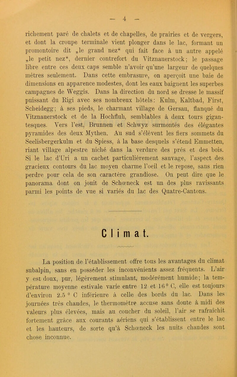 ricliement paré de chalets et de chapelles, de prairies et de vergers, et dont la croupe terminale vient plonger dans le lac, formant un promontoire dit „le grand nez“ qui fait face à un autre appelé „le petit nez“, dernier contrefort du Vitznauerstock; le passage libre entre ces deux caps semble n’avoir qu’une largeur de (luelques mètres seulement. Dans cette embrasure, on aperçoit une baie de dimensions en apparence modestes, dont les eaux baignent les superbes campagnes de Weggis. Dans la direction du nord se dresse le massif puissant du Kigi avec ses nombreux hôtels: Kulm, Kaltbad, First, Scheidegg; à ses pieds, le charmant village de Gersau, flanqué du Vitznauerstock et de la Hochfluh, semblables à deux tours gigan- tesques. Vers l’est, Brunnen et Schwyz surmontés des élégantes pyramides des deux Mythen. Au sud s’élèvent les fiers sommets du Seelisbergerkulm et du Spiess, à la base desquels s’étend Emmetten, riant village alpestre niché dans la verdure des prés et des bois. Si le lac d’üri a un cachet particulièrement sauvage, l’aspect des gracieux contours du lac moyen charme l’oeil et le repose, sans rien perdre pour cela de son caractère grandiose. On peut dire que le panorama dont on jouit de Schœneck est un des plus ravissants parmi les points de vue si variés du lac des Quatre-Cantons. Climat. La position de l’établissement offre tous les avantages du climat subalpin, sans en posséder les inconvénients assez fréquents. L’air y est doux, pur, légèrement stimulant, modérément humide; la tem- pérature moyenne estivale varie entre 12 et 16° C, elle est toujours d’environ 2.5 ° C inférieure à celle des bords du lac. Dans les journées très chaudes, le thermomètre accuse sans doute à midi des valeurs plus élevées, mais au coucher du soleil, l’air se rafraîchit fortement grâce aux courants aériens (pii s’établissent entre le lac et les hauteurs, de sorte qu’à Sclunneck les nuits chaudes sont chose inconnue.