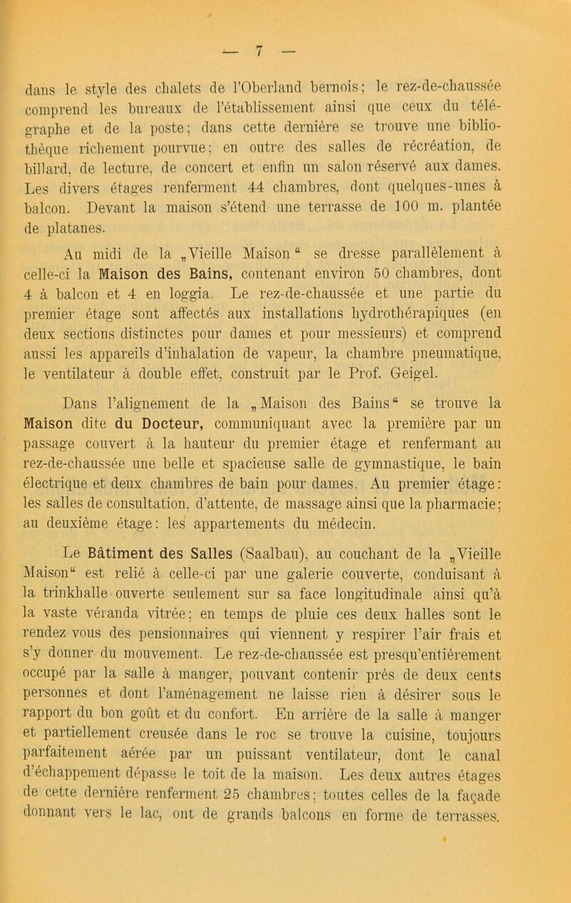 dans le style des chalets de l’Oberland bernois; le rez-de-chaussée comprend les bureaux de rétablissement ainsi que ceux du télé- graphe et de la poste; dans cette dernière se trouve une biblio- thèque richement pourvue; en outre des salles de récréation, de billard, de lecture, de concert et enfin un salon réservé aux dames. Les divers étages renferment 44 chambres, dont quelques-unes à balcon. Devant la maison s’étend une terrasse de 100 m. plantée de platanes. Au midi de la „ Vieille Maison “ se dresse parallèlement à celle-ci la Maison des Bains, contenant environ 50 chambres, dont 4 à balcon et 4 en loggia. Le rez-de-chaussée et une partie du premier étage sont affectés aux installations hydrothérapiques (en deux sections distinctes pour dames et pour messieurs) et comprend aus.si les appareils d’inhalation de vapeur, la chambre pneumatique, le ventilateur à double effet, construit par le Prof. Geigel. Dans l’alignement de la „Maison des Bains se trouve la Maison dite du Docteur, communiquant avec la première par un passage couvert à la hauteur du premier étage et renfermant au rez-de-chaussée une belle et spacieuse salle de gymnastique, le bain électrique et deux chambres de bain pour dames. Au premier étage ; les salles de consultation, d’attente, de massage ainsi que la pharmacie; au deuxième étage: les appartements du médecin. Le Bâtiment des Salles (Saalbau), au couchant de la „ Vieille Maison est relié à celle-ci par une galerie couverte, conduisant à la trinkhalle ouverte seulement sur sa face longitudinale ainsi qu’à la vaste véranda vitrée; en temps de pluie ces deux halles sont le rendez vous des pensionnaires qui viennent y respirer l’air frais et s’y donner du mouvement. Le rez-de-chaussée est presqu’entièrement occupé par la salle à manger, pouvant contenir près de deux cents personnes et dont l’aménagement ne laisse rien à désirer sous le rapport du bon goût et du confort. En arrière de la salle à manger et partiellement creusée dans le roc se trouve la cuisine, toujours parfaitement aérée par un puissant ventilateur, dont le canal d’échappement dépasse le toit de la maison. Les deux autres étages de cette dernière renferment 25 chambres; toutes celles de la façade donnant vers le lac, ont de grands balcons en forme de terrasses.