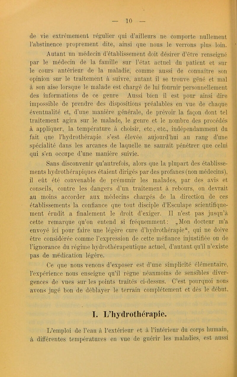 (le vie extrt^memeiit rc^gulier ([ui (Vailleiirs ne conii)orte nullement l’abstinence propiement dite, ainsi ([ue nous le verrons plus loin. Autant nn médecin d’établissement doit désirer d’être renseigné par le médecin de la famille sur l’état actuel du patient et sur le cours antérieur de la maladie, comme aussi de connaître son opinion sur le traitement à suivre, autant il se trouve gêné et mal à son aise lorsciue le malade est chargé de lui fournir personnellement des informations de ce genre Aussi bien il est pour ainsi dire impossible de prendre des dispositions préalables en vue de cliatiue éventualité et, d’une manière générale, de prévoir la façon dont tel traitement agira sur le malade, le genre et le nombre des procédés à appliciuer, la température à choisir, etc, etc., indépendamment du fait (jne l’hydrothérapie s’est élevée aujoui'd’hui au rang d’une spécialité dans les arcanes de laquelle ne saurait pénétrer ciue celui qui s’en occupe d’une manière suivie. Sans disconvenir qu’autrefois, alors que la plupart des établisse- ments hydrothérapiques étaient dirigés par des profanes (non médecins), il eût été convenable de prémunir les malades, par des avis et conseils, contre les dangers d’im traitement à rebours, on dewait au moins accorder aux médecins chargés de la direction de ces établissements la confiance que tout disciple d’Esculape scientifique- ment érudit a finalement le droit d’exiger. Il n’est pas jusciu’à cette remarque fiu’on entend si fréquemment: „Mon docteur m’a envoyé ici pour faire une légère cure d’hydrothérapie “, ciui ne doive être considérée comme l’expression de cette méfiance injustifiée ou de l’ignorance du régime hydrothérapeutique actuel, d’autant qu’il n’existe pas de médication légère. Ce que nous venons d’exposer est d’une simplicité élémentaire, l’expérience nous enseigne qu’il règne néanmoins de sensibles diver- gences de vues sur les points traités ci-dessus. C’est pourquoi nous avons jugé bon de déblayer le terrain complètement et dés le début. I. L’Iiydrotliérapie. L’emploi de l’eau à l’extérieur et à l’intérieur du corps humain, à différentes températures en vue de guérir les maladies, est aussi