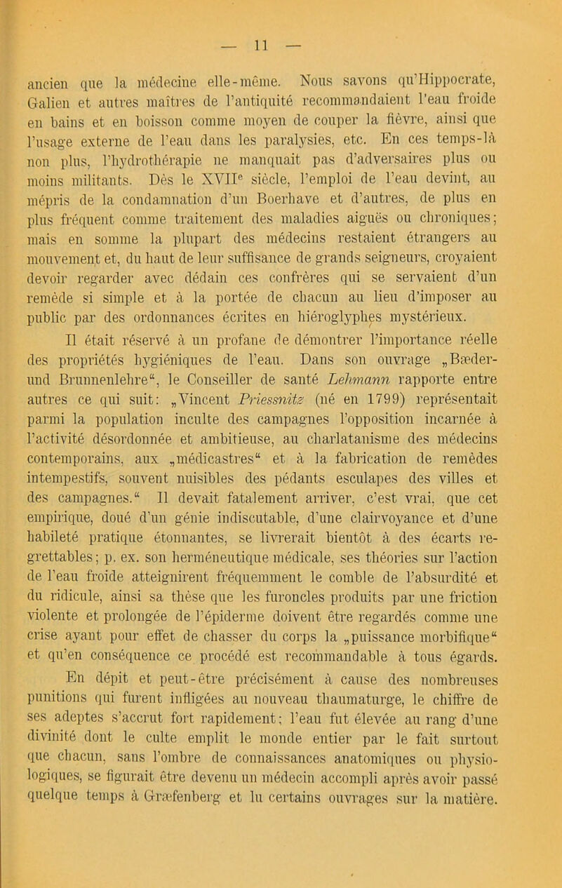 ancien Qne la médecine elle-même. Nous savons (jn’Hippocrate, Galien et antres maîti'es de l’antiquité recommandaient l’eau froide en bains et en boisson comme moyen de couper la fièvre, ainsi que l’usage externe de l’eau dans les paralysies, etc. En ces temps-là non plus, riiydrothérapie ne manquait pas d’adversaires plus ou moins militants. Dès le XVII® siècle, l’emploi de l’eau devint, au mépris de la condamnation d’un Boerliave et d’autres, de plus en plus fréquent comme traitement des maladies aiguës ou clironitiues ; mais en somme la plupart des médecins restaient étrangers au mouvement et, du haut de leur suffisance de grands seigneurs, croyaient devoir regarder avec dédain ces confrères qui se servaient d’un remède si simple et à la portée de chacun au lieu d’imposer au public par des ordonnances écrites en hiéroglyphes mystérieux. Il était réservé à un profane de démontrer l’importance réelle des propriétés hygiéniques de l’eau. Dans son ouvrage „Bæder- und Brunnenlehre, le Conseiller de santé Lehmann rapporte entre autres ce qui suit: „Vincent Priessnits (né en 1799) représentait parmi la population inculte des campagnes l’opposition incarnée à l’activité désordonnée et ambitieuse, au charlatanisme des médecins contemporains, aux „médicastres“ et à la fabrication de remèdes intempestifs, souvent nuisibles des pédants esculapes des villes et des campagnes. Il devait fatalement arriver, c’est vrai, que cet empirique, doué d’un génie indiscutable, d’une clairvoyance et d’une habileté pratique étonnantes, se livrerait bientôt à des écarts re- grettables; p. ex. son herméneutique médicale, ses théories sur l’action de l’eau froide atteignirent fréquemment le comble de l’absurdité et du ridicule, ainsi sa thèse que les furoncles produits par une friction violente et prolongée de l’épiderme doivent être regardés comme une crise ayant pour effet de chasser du corps la „puissance morbifique et qu’en conséquence ce procédé est recommandable à tous égards. En dépit et peut-être précisément à cause des nombreuses punitions qui furent infligées au nouveau thaumaturge, le chiffre de ses adeptes s’accrut fort rapidement ; l’eau fut élevée au rang d’une divinité dont le culte emplit le monde entier par le fait surtout (jiie chacun, sans l’ombre de connaissances anatomiques ou physio- logiciues, se figurait être devenu un médecin accompli après avoir passé quelque temps à Græfenberg et lu certains ouvrages sur la matière.