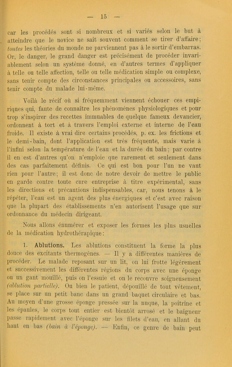 car les procédés sont si nombreux et si variés selon le but à atteindre que le novice ne sait souvent comment se tirer d’aftaire; toutes les théories du monde ne parviennent pas à le sortir d’embarras. Or, le danger, le grand danger est précisément de procéder invari- ablement selon un système donné, en d’antres termes d’appliquer cà telle ou telle affection, telle on telle médication simple ou complexe, sans tenir compte des circonstances principales ou accessoires, sans tenir compte du malade lui-même. Voilà le récif où si fréquemment viennent échouer ces empi- riques qui, faute de connaître les phénomènes physiologiques et pour trop s’inspirer des recettes immuables de quelque fameux devancier, ordonnent à tort et à travers l’emploi externe et interne de l’eau froide. Il existe à vrai dire certains procédés, p. ex. les frictions et le demi-bain, dont l’application est très fréquente, mais varie à l’infini selon la température de l’eau et la durée du bain ; par contre il en est d’autres qu’on n’emploie que rarement et seulement dans des cas parfaitement définis. Ce qui est bon pour l’un ne vaut rien pour l’autre; il est donc de notre devoir de mettre le public en garde contre toute cure entreprise à titre expérimental, sans les directions et précautions indispensables, car, nous tenons à le répéter, l’eau est un agent des plus énergiques et c’est avec raison que la plupart des établissements n’en autorisent l’usage que sur ordonnance du médecin dirigeant. Nous allons énumérer et exposer les formes les plus usuelles de la médication hydrothérapique: 1. Ablutions. Les ablutions constituent la forme la plus douce des excitants thermogènes. — Il y a différentes manières de procéder. Le malade reposant sur un lit, on lui frotte légèrement et successivement les différentes régions du corps avec une éponge ou un gant mouillé, puis on l’essuie et on le recouvre soigneusement (ablution imrtieUe). Ou bien le patient, dépouillé de tout vêtement, se place sur un petit banc dans un grand baquet circulaire et bas. Au moyen d’une grosse éponge pressée sur la nuque, la poitrine et les épaules, le corps tout entier est bientôt arrosé et le baigneur passe rapidement avec l’éponge sur les filets d’eau, en allant du haut en bas (bain à Véponge). — Enfin, ce genre de bain peut