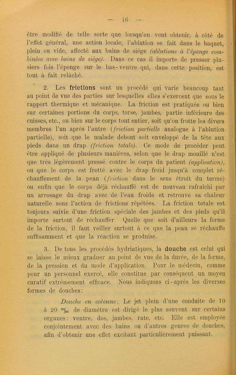 — l(i — être modifié de telle sorte que lorsqu’on veut obtenir, à côté de l’effet général, une action locale, l’ablution se fait dans le baquet, - plein ou vide, affecté aux bains de siège (ablutions à l’éjjonge com- binées avec bains de siège). Dans ce cas il importe de presser plu- siers fois l’éponge sur le bas-ventre qui, dans cette position, est tout à fait relâché. 2. Les frictions sont un procédé qui varie beaucoup tant au point de vue des parties sur lesquelles elles s’exercent tpie sous le rapport thermique et mécanique. La friction est pratiquée ou bien sur certaines portions du corps, torse, jambes, partie inférieure des cuisses, etc., ou bien sur le corps tout entier, soit qu’on frotte les divers membres l’un après l’autre {friction partielle analogue à l’ablution partielle), soit que le malade debout soit enveloppé de la tête aux pieds dans un drap (friction totale). Ce mode de procéder peut être appliqué de plusieurs manières, selon que le drap mouillé n’est que très légèrement pressé contre le corps du patient (application), ou que le corps est frotté avec le drap froid jusqu’à complet ré- chauffement de la peau {friction dans le sens étroit du tei’ine) ou enfin que le coiqjs déjà réchauffé est de nouveau rafraîchi par un arrosage du drap avec de l’eau froide et retrouve sa chaleur naturelle sous l’action de frictions répétées. La friction totale est toujours suivie d’une friction spéciale des jambes et des pieds qu’il importe surtout de réchauffer. Quelle que soit d’ailleurs la forme de la friction, il faut veiller surtout à ce que la peau se réchauffé suffisamment et que la réaction se produise. 3. De tous les procédés hydriatiques, la douche est celui qui se laisse le mieux graduer au point de vue de la durée, de la forme, de la pression et du mode d’application. Pour le médecin, comme pour un personnel exercé, elle constitue par consécpient un moyen curatif extrêmement efficace. Nous indi(tuons ci-aj>rés les diverses formes de douches: Douche en colonne: Le jet plein d’une conduite de 10 à 20 % de diamètre est dirigé le plus souvent sur certains organes: ventre, dos, jambes, rate, etc. Elle est employée conjointement avec des bains ou d’autres genres de douches, afin d’obtenir une effet excitant parliculièrement puissant.