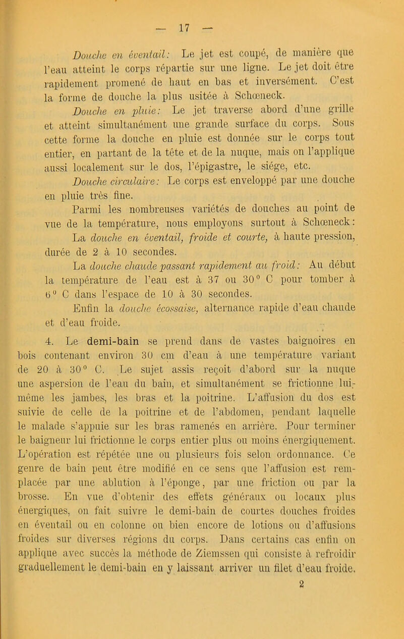 Douche cm éventail: Le jet est coupé, de manière (pie l’eau atteint le corps répartie sur une ligne. Le jet doit être rapidement promené de haut en bas et inversément. C’est la forme de douche la plus usitée à Schœneck. Douche en pluie: Le jet traverse abord d’une grille et atteint simultanément une grande surface du corps. Sous cette forme la douche en pluie est donnée sur le corps tout entier, en partant de la tête et de la nuque, mais on l’applique aussi localement sur le dos, l’épigastre, le siège, etc. Douche cirmlaire: Le corps est enveloppé par une douche en pluie très fine. Parmi les nombreuses variétés de douches au point de vue de la température, nous employons surtout à Scbœneck: La douche en éventail, froide et courte, à haute pression, durée de 2 à 10 secondes. La douche chaude passant rapidement au froid: Au début la température de l’eau est à 37 ou 30° C pour tomber à b° C dans l’espace de 10 à 30 secondes. Enfin la douche écossaise, alternance rapide d’eau chaude et d’eau froide. 4. Le demi-bain se prend dans de vastes baignoires en bois contenant environ 30 cm d’eau à une température variant de 20 à 30° C. Le sujet assis reçoit d’abord sur la nuque une aspersion de l’eau du bain, et simultanément se frictionne lui.- même les jambes, les bras et la poitrine. L’alfusion du dos est suivie de celle de la poitrine et de l’abdomen, pendant laquelle le malade s’appuie sur les bras ramenés en arrière. Pour terminer le baigneur lui frictionne le corps entier plus ou moins énergiquement. L’opération est répétée une ou plusieurs fois selon ordonnance. Ce genre de bain peut être modifié en ce sens que l’alfnsion est rem- placée par une ablution à l’éponge, par une friction ou par la brosse. En vue d’obtenir des effets généraux ou locaux plus énergfiiues, on fait suivre le demi-bain de courtes douches froides en éventail ou en colonne ou bien encore de lotions ou d’affusions froides sur diverses régions du corps. Dans certains cas enfin on applique avec succès la méthode de Ziemssen qui consiste à refroidir graduellement le demi-bain en y laissant arriver un filet d’eau froide. 2