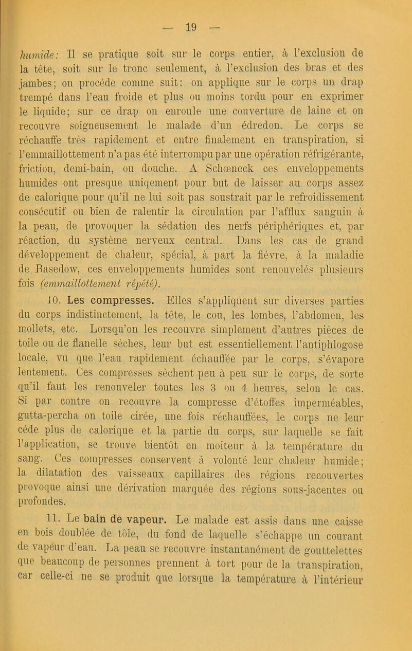 > humide: Il se pratique soit sur le corps entier, cù l’exclusion de la tête, soit sur le tronc seulement, à l’exclusion des bras et des jambes; ou procède comme suit: on applique sur le corps un drap trempé dans l’eau froide et plus ou moins tordu pour en exprimer le liquide; sur ce drap on enroule, une couverture de laine et on recouvre soigneusenuoit le malade d’un édredon. Le corps se réchautté très rapidement et entre finalement en transpiration, si rennuaillottement n’a pas été interrompu par une opération réfrigérante, friction, demi-baiii, ou douche. A Scliœneck ces enveloppements humides ont presque uniqement pour but de laisser au corps assez de calorique pour qu’il ne lui soit pas soustrait par le refroidissement consécutif ou bien de ralentir la circulation par l’afflux sanguin à la peau, de provoquer la sédation des nerfs périphériques et, par réaction, du système nerveux central. Dans les cas de grand développement de chaleur, spécial, à part la fièvre, à la maladie de Basedow, ces enveloppements humides sont renouvelés plusieurs fois (emmaillottement répété). 10. Les compresses. Elles s’appliquent sur diverses parties du corps indistinctement, la tête, le cou, les lombes, l’abdouien, les mollets, etc. Lorsqu’on les recouvre simplement d’autres pièces de toile ou de flanelle sèches, leur but est essentiellement l’antiphlogose locale, vu que l’eau rapidement échauifée par le corps, s’évapore lentement. Ces compresses sèchent peu à peu sur le corps, de sorte qu’il faut les renouveler toutes les 3 ou 4 heures, selon le cas. Si par contre on recouvre la compresse d’étoffes imperméables, gutta-percha on toile cirée, une fois réchauffées, le coips ne leur cède plus de calorique et la partie du corps, sur laquelle se fait l’application, se trouve bientôt en moiteur à la température du sang. Ces compresses conservent à volonté leur chaleur humide; la dilatation des vaisseaux capillaires des régions recouvertes provoque ainsi une dérivation marquée des régions sous-jacentes ou profondes. 11. Le bain de vapeur. Le malade est assis dans une caisse en bois doublée de tôle, du fond de laquelle s’échappe un courant de vapeur d’eau. La peau se recouvre instantanément de gouttelettes que beaucoup de personnes prennent à tort pour de la transpiration, car celle-ci ne se produit que lors(iue la température à l’intérieur