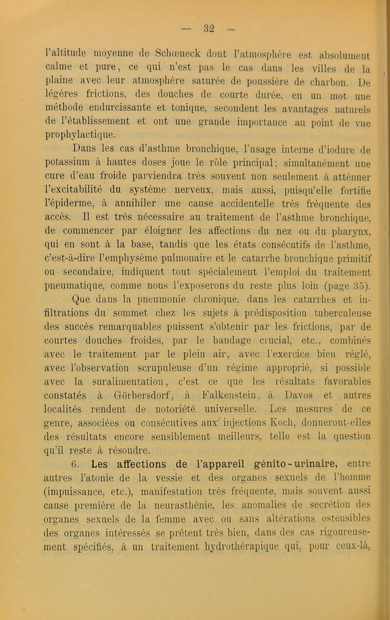 l’altitiido inoyeiine de Schœiieck dont ratniosphère est absolument calme et pure, ce (lui n’est pas le cas dans les villes de la plaine avec leur atmosphère saturée de poussière de charbon. De légères frictions, des douches de courte durée, en un mot une méthode endurcissante et tonicpie, secondent les avantages naturels de l’établissement et ont une grande importance au point de vue prophylactique. Dans les cas d’asthme bronchique, l’usage interne d’iodure de potassium à hautes doses joue le rôle principal; simultanément une cure d’eau froide parviendra très souvent non seulement à atténuer l’excitabilité du système nerveux, mais aussi, puisqu’elle fortifie l’épiderme, à annihiler une cause accidentelle très fréquente des accès. Il est très nécessaire au traitement de l’asthme bronchique, de commencer par éloigner les aifections du nez ou du pliarynx, qui en sont à la base, tandis que les états consécutifs de l’asthme, c’est-à-dire l’emphysème pulmonaire et le catarrhe bronchique primitif ou secondaire, indiquent tout spécialement l’emploi du traitement pneumatique, comme nous l’exposerons du reste plus loin (page 35). Que dans la pnenmonie chronique, dans les catarrhes et in- filtrations du sommet chez les sujets à prédisposition tuberculeuse des succès remarquables puissent s’obtenir par les frictions, par de courtes douches froides, par le bandage crucial, etc., combinés avec le traitement par le plein air, avec l’exercice bien réglé, avec l’observation scrupuleuse d’un régime approprié, si possible avec la suralimentation, c’est ce que les résultats favorables constatés à Grôrbersdorf, à Falkenstein, à Davos et autres localités rendent de notoriété universelle. Les mesures ' de ce genre, associées ou consécutives aux injections Koch, donneront-elles des résultats encore sensiblement meilleurs, telle est la question 1 } i qu’il reste à résoudre. } 6. Les affections ,de l’appareil génito-urinaire, entre j autres l’atonie de la vessie et des oi’ganes sexuels de riiomme • (impuissance, etc.), manifestation très fréfiueiite, mais souvent aussi ^ cause première de la neurasthénie, les anomalies de secrétion des | organes sexuels de la femme avec ou sans altérations ostensibles ^ des organes intéressés se prêtent très bien, dans des cas rigoureuse- .1 ment spécifiés, à un traitement hydrothérapique qui, pour ceux-là, |